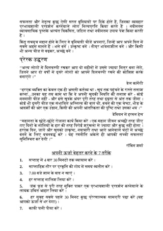 सफलता और नेतृ व क
ु छ ऐसी सरल बुिनयाद पर िटक
े होते ह, िजनका यवहार
प्रभावशाली प्रदशन करनेवाले लोग िन यप्रित िकया करते ह । नवीनतम
यावसाियक पु तक अ यंत िवकिसत, जिटल तथा नवीनतम उपाय पेश िकया करती
ह ।
िक
ं तु सचमुच महान होने क
े िलए वे बुिनयादी चीज अपनाएं, िज ह आप अपने िदल म
सबसे अहम मानते ह । भले बन । उ क
ृ ट बन । तीव्र भावनाशील बन । और िकसी
भी अ य चीज से बढ़कर, अ छे बन ।
प्रेरक उ रण
‘‘अ य लोग म िदलच पी रखकर आप दो महीन म उससे यादा िमत्र बना लगे,
िजतने आप दो वषों म दूसरे लोग को आपम िदलच पी रखने की कोिशश करक
े
बनाएंगे ।’’
डेल कानगी
‘‘हरएक यि त का क
े वल एक ही असली कत य था - खुद तक पहुंचने क
े रा ते तलाश
करना…उनका यह तय काम था िक वे अपनी खुदकी िनयित की तलाश कर - कोई
मनमानी चीज नहीं - और इसे खुदक
े अंदर पूरी तरह तथा दृढ़ता से अंत तक जीना ।
कोई भी दूसरी चीज एक संभािवत अि त व की बात थी, बचने की एक चे टा, भीड़ क
े
आदशों की ओर एक उड़ान, िकसी की अपनी आंतिरकता की पुि ट तथा उसका भय ।’’
डेिमयन म हरमन हेस
‘‘महानता क
े छोटे-छोटे रोजाना काय िकया कर । एक महान जीवन अ छी तरह जीए
गए िदन क
े मोितय क
े हार की तरह िपरोई श्रृंखला से यादा और क
ु छ नहीं होता ।
हरएक िदन, जाग और खुदको उ क
ृ ट, नवाचारी तथा आगे आनेवाले घंट म अ छे
बनने क
े िलए वचनब कर । यह रणनीित अक
े ले ही आपकी स ची सफलता
सुिनि चत कर देगी ।’’
रॉिबन शमा
अपनी ऊजा बेहतर करने क
े 7 तरीक
े
1. स ताह म 4 बार 30 िमनट तक यायाम कर ।
2. सा तािहक तौर पर प्रक
ृ ित की गोद म समय यतीत कर ।
3. 7.00 बजे शाम क
े बाद न खाएं ।
4. हर स ताह मािलश िलया कर ।
5. जंक फूड से पूरी तरह मुि त पाकर एक प्रभावशाली प्रदशन करनेवाले क
े
लायक उिचत आहार िलया कर ।
6. हर सुबह सबसे पहले 30 िमनट क
ु छ प्रेरणा मक सामग्री पढ़ा कर (यह
आपको ऊजा से भर देगा) ।
7. काफी पानी पीया कर ।
 