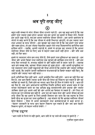 1
अब पूरी तरह जीएं
बहुत बड़ी सं या म लोग जीवन जीना टालते रहते ह । हम यह कहा करते ह िक जब
हमारे पास यादा व त होगा अथवा जब हम अपने उन काम से िनबट लगे, िजनसे
हम अभी जूझ रहे ह, तब हम अपना सवो म जीवन जीएंगे । हम अपने आसपास क
े
लोग से कहा करते ह िक जब जीवन म थोड़ी ि थरता आएगी, तो हम यादा यार
तथा भावना क
े साथ जीएंगे । हम खुदको यह वचन देते ह िक जब हमारे पास थोड़ा
और व त होगा, तो हम यादा सेहतमंद आहार लगे तथा िव व तरीय शारीिरक दशा
हािसल करगे । जबिक, अपनी गहराई म, हमम से हरएक यह जानता है िक अपना
सवो म जीवन जीने क
े िलए अब से बेहतर व त कभी नहीं होगा । और यिद अब
नहीं, तो िफर कब?
हमम से यादातर लोग इस तरह जीते ह, जैसे हमारे पास दुिनयाभर का व त हो । हम
जीना और अपने िशखर तथा सवो म तक पहुंचने की कोिशश टाल देते ह । और इस
तरह िदन स ताह म, स ताह महीन म और महीने वषों म बदल जाते ह । जबतक
आप इसे समझ सक, आपका जीवन तमाम हो चुका होगा । और अपनी मृ युशैया पर
पड़े यादातर लोग उ हीं पछताव की पीड़ा भोगते ह िक उ ह ने और यादा जोिखम
नहीं उठाई, िक उ ह ने अपनी यि तगत संभावनाओं क
े िशखर साकार नहीं िकए, िक
उ ह ने और यादा यार नहीं बांटा ।
कभी अितिर त िदन नहीं आते । कभी अथहीन िदन नहीं होते । आज का यही िदन वह
िदन है, जब आप िकसी यादा ऊ
ं ची चीज की चे टा का िवक प चुन सकते ह और वह
यि त हो सकते ह, िजसे होने का सपना आप िदल ही िदल म देखते रहे ह । आज ही
वह िदन है, जब आप असाधारण शारीिरक ि थित हािसल करने अथवा काम म एक
स चा नेतृ वकता बनने या एक अिधक शु मानवप्राणी होने अथवा और यादा
जोिखम उठाते हुए अपने भय की ओर भागने का फ
ै सला ले सकते ह । मेरे िलए तो
नेतृ व का पूरा मतलब बस यही है । इस पल को पकड़ लेना और अपने जीवन को इस
तरह जीना िक वह दूसर क
े िलए इसकी िमसाल बन जाए िक एक मनु य क
े िलए
क
ै सी चीज का सृजन कर पाना मुमिकन है । यह सोचते रह िक आपका सवो म जीवन
क
ै सा िदखेगा । जैसा म अपने या यान तथा कायशालाओं म कहा करता हूंः
‘‘बेहतर जानकारी क
े साथ आप बेहतर िवक प चुन सकते ह और जब आप बेहतर
िवक प चुनगे, तो बेहतर नतीजे देखगे ।’’
प्रेरक उ रण
‘‘आप पानी म िगरने से नहीं डूबते, आप उसी म रह जाने की वजह से डूबते ह ।’’
एडिवन लुइस कोल
 