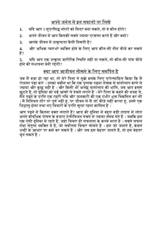 अपने जनल म इन सवाल पर िलख
1. यिद आप 5 सुप्रिस लोग को िमत्र बना सकते, तो वे कौन ह गे?
2. अपने जीवन म आप िकसकी सबसे यादा प्रशंसा करते ह और य ?
3. आपक
े जीवन म उ क
ृ टता क
ै सी िदखती है?
4. और अिधक यारभरे यि त होने क
े िलए आप कौन-सी तीन चीज कर सकते
ह?
5. यिद आप एक उ क
ृ ट शारीिरक ि थित नहीं पा सकते, तो कौन-सी पांच चीज
होने की संभावना बनी रहेगी?
या आप आजीवन सीखने क
े िलए समिपत ह
जब म बड़ा हो रहा था, तो मेरे िपता ने मुझे इसक
े िलए प्रो सािहत िकया िक म
रोजाना पढ़ा क ं । उनका यकीन था िक एक पु तक पढ़ना लेखक से वातालाप करने से
यादा और क
ु छ नहीं है । और िकसी भी अ छे वातालाप की भांित, जब आप इससे
छूटते ह, तो दुिनया को नई आंख से देखने लगते ह । मेरे िपता क
े कहने की वजह से,
मने पढ़ने क
े प्रित एक गहरी िच और जानकारी की एक गंभीर भूख िवकिसत कर ली
। म िनि चत तौर पर पूण नहीं हूं, पर जीवन म म जो चीज सही करता हूं, उनम एक
िज ासु होना तथा नए िवचार क
े प्रित खुला रहना शािमल है ।
आप पढ़ने म िकतना व त लगाते ह? आज की दुिनया म बहुत बड़ी तादाद म लोग
अपने बौद्िधक पोषण क
े बजाए टेलीिवजन देखने म यादा समय देते ह । जबिक हम
एक ऐसी दुिनया म रहते ह, जहां िवचार ही सफलता क
े क चे माल ह । सबसे सफल
तथा संतु ट यि त वे ह, जो सवो म िवचार सोचते ह । हम जो जानते ह, क
े वल
उ हीं क
े आधार पर कम कर सकते ह । और जब हम बेहतर जानते ह, तो हम बेहतर
चुन सकते ह ।
 
