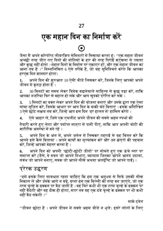 27
एक महान िदन का िनमाण कर
जैसा म अपने कॉरपोरेट लीडरिशप सेिमनार म िसखाया करता हूंः ‘‘एक महान जीवन
अ छी तरह जीए गए िदन की मोितय क
े हार की तरह िपरोई श्रृंखला से यादा
और क
ु छ नहीं होता । महान िदन क
े िनमाण पर एकाग्र ह , और एक महान जीवन का
आना तय है ।’’ िन निलिखत 6 ऐसे तरीक
े ह, जो यह सुिनि चत करगे िक आपका
हरएक िदन शानदार होगाः
1. अपने िदन की शु आत 10 ऐसी चीज िलखकर कर, िजनक
े िलए आपको अपने
जीवन म क
ृ त होना है ।
2. 30 िमनट का समय लेकर िववेक बढ़ानेवाले सािह य से क
ु छ पढ़ा कर, तािक
आपका नजिरया िफर से बहाल हो सक
े और आप खुदको प्रेिरत कर सक ।
3. 5 िमनट का व त लेकर अपने िदन की योजना बनाएं और उसक
े ारा एक ऐसा
सांचा सृिजत कर, िजसक
े आधार पर आप िदन क
े बाकी घंटे िबताएं । इसक
े अितिर त
3 ऐसे छोटे ल य तय कर, िज ह आप इस िदन ‘हर हालत म’ हािसल करगे ।
4. ऐसे आहार ल, िजसे एक एथलीट अपने जीवन की सबसे अहम पधा की
तैयारी करते हुए लेगा और पया त मात्रा म पानी पीएं, तािक आप अपनी चोटी की
शारीिरक अव था म बने रह ।
5. अपने िदन क
े अंत म, अपने जनल म िलखकर गहराई से यह िचंतन कर िक
आपने इसे क
ै से िबताया । अपने कायों का मू यांकन कर और उन ेत्र की पहचान
कर, िज ह आपको बेहतर करना है ।
6. अपने िदन को अपनी ‘छोटी-छोटी जीत ’ पर सोचते हुए एक ऊ
ं चे तर पर
समा त कर (जैसे, वे वचन जो आपने िनभाए, यायाम िजनका आपने आनंद उठाया,
संबंध जो आपने बनाए, सबक जो आपने सीखे अथवा अंतदृि ट जो आपने पाई) ।
प्रेरक उ रण
‘‘हम इसक
े िलए सावधान रहना चािहए िक हम एक अनुभव से िसफ उसकी सीख
िनकाल ल और उसक
े आगे न बढ़, वरना हम एक िब ली की तरह बन जाएंगे, जो एक
गरम चू हे क
े ढ कन पर बैठ जाती है । वह िफर कभी भी एक गरम चू हे क
े ढ कन पर
नहीं बैठेगी और वह ठीक ही होगा, मगर तब वह एक ठंडे चू हे क
े ढ कन पर भी कभी
नहीं बैठ सक
े गी ।’’
माक ट्वेन
‘‘जीवन छोटा है । अपने जीवन म सबसे अहम चीज न भूलः दूसरे लोग क
े िलए
 