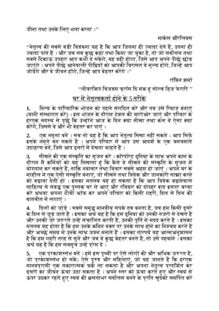 जीना तथा उनक
े िलए भला करना ।’’
माकस औरेिलयस
‘‘नेतृ व की सबसे बड़ी िवडंबना यह है िक आप िजतना ही यादा देते ह, उतना ही
यादा पाते ह । और जब सब क
ु छ कहा तथा िकया जा चुका है, तो जो सवो म तथा
सबसे िटकाऊ उपहार आप कभी दे सकगे, वह वही होगा, िजसे आप अपने पीछे छोड़
जाएंगे । अपने पीछे आनेवाली पीिढ़य को आपकी िवरासत वे मू य ह गे, िज ह आप
जोड़गे और वे जीवन ह गे, िज ह आप बेहतर करगे ।’’
रॉिबन शमा
‘‘लीडरिशप िवजडम फ् रॉम िद मंक हू सो ड िहज फ
े रारी ’’
घर म नेतृ वकता होने क
े 5 तरीक
े
1. िन य क
े पािरवािरक भोजन को पहले संगिठत कर और तब उसे िरवाज बनाएं
(यानी सं थागत कर) । इस भोजन क
े दौरान टेबल की चार ओर जाएं और पिरवार क
े
हरएक सद य से पूछ िक उ ह ने आज क
े िदन या सीखा तथा कल वे ऐसा या
करगे, िजससे वे और भी बेहतर कर पाएं ।
2. एक नमूना बन । सच तो यह है िक आप नेतृ व िसखा नहीं सकते - आप िसफ
इसक
े नमूने बन सकते ह । अपने पिरवार म आप उस आदश क
े एक चमचमाते
उदाहरण बन, िजसे आप दूसर म देखना चाहते ह ।
3. सीखने की एक सं क
ृ ित का सृजन कर । कॉरपोरेट दुिनया क
े साथ अपने काम क
े
दौरान म किमय को यह िसखाता हूं िक क
ै से वे सीखने की सं क
ृ ित क
े सृजन म
योगदान कर सकते ह, तािक नवाचार तथा िवचार सबसे अहम हो जाएं । अपने घर क
े
माहौल म एक ऐसी सं क
ृ ित बनाएं, जो सीखने तथा िववेक और जानकारी साझा करने
को बढ़ावा देती हो । इसका मतलब यह हो सकता है िक आप िववेक बढ़ानेवाले
सािह य से संब एक पु तक घर ले आएं और रिववार को दोपहर बाद इसपर चरचा
कर अथवा अपना टीवी अॉफ कर अपने पिरवार को िकसी गहरी, िदल से िदल की
बातचीत म लगाएं ।
4. िदल को जोड़ । सबसे समृ मानवीय संपक तब बनता है, जब हम िकसी दूसरे
क
े िदल से जुड़ जाते ह । इसका अथ यह है िक हम दुिनया को उनकी नजर से देखते ह
और उनकी जो ज रत उ ह संचािलत करती ह, उनकी पूित म मदद करते ह । इसका
मतलब यह होता है िक हम उनक
े किठन व त पर उनक
े साथ होने का िन चय करते ह
और अ छे समय म उनक
े साथ ज न मनाते ह । इसका ता पय यह आ मअनुशासन
है िक हम गहरी तरह से सुन और जब वे क
ु छ बेहतर बनते ह, तो उसे पहचान । इसका
अथ यह है िक हम सचमुच उ ह प्रेम द ।
5. एक प्रकाश तंभ बन । हम इस पृ वी पर ऐसे लोग की और अिधक ज रत है,
जो प्रकाश तंभ हो सकः ऐसे पु ष और मिहलाएं, जो यह जानते ह िक हरएक
मानवप्राणी एक सकारा मक फक ला सकता है और अपना नेतृ व प्रदिशत कर
दूसर का जीवन ऊ
ं चा उठा सकता है । अपने तर को ऊ
ं चा करते हुए और वयं से
ऊपर उठकर रहते हुए वयं की मताभर सवो म बनने क
े प्रित खुदको समिपत कर
 