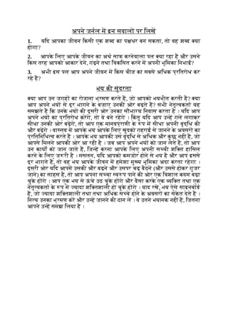 अपने जनल म इन सवाल पर िलख
1. यिद आपका जीवन िकसी एक श द का प धर बन सकता, तो वह श द या
होगा?
2. आपक
े िलए आपक
े जीवन का अथ साफ करनेवाला पल या रहा है और उसने
िकस तरह आपको आकार देने, गढ़ने तथा िवकिसत करने म अपनी भूिमका िनभाई?
3. अभी इस पल आप अपने जीवन म िकस चीज का सबसे अिधक प्रितरोध कर
रहे ह?
भय की सुंदरता
या आप उन जगह का रोजाना भ्रमण करते ह, जो आपको भयभीत करती ह? या
आप अपने भय से दूर भागने क
े बजाए उनकी ओर बढ़ते ह? सभी नेतृ वकता यह
समझते ह िक उनक
े भय की दूसरी ओर उनका सौभा य िनवास करता है । यिद आप
अपने भय का प्रितरोध करगे, तो वे बने रहगे । िक
ं तु यिद आप उ ह गले लगाकर
सीधा उनकी ओर बढ़गे, तो आप एक मानवप्राणी क
े प म सीधा अपनी वृद्िध की
और बढ़गे । वा तव म आपक
े भय आपक
े िलए खुदको गहराई से जानने क
े अवसर का
प्रितिनिध व करते ह । आपक
े भय आपकी उस वृद्िध से अिधक और क
ु छ नहीं ह, जो
आपसे िमलने आपकी ओर आ रही है । जब आप अपने भय को जान लेते ह, तो आप
उन कायों को जान जाते ह, िज ह करना आपक
े िलए अपनी स ची शि त हािसल
करने क
े िलए ज री है । मसलन, यिद आपको कमजोर होने से भय है और आप इससे
दूर भागते ह, तो वह भय आपक
े जीवन म हमेशा मु य भूिमका अदा करता रहेगा ।
दूसरी ओर यिद आपम उसकी और बढ़ने और उसपर चढ़ बैठने (और उससे होकर गुजर
जाने) का साहस है, तो आप अपना स चा व प पाने की ओर एक िवशाल कदम बढ़ा
चुक
े ह गे । आप एक भय से ऊ
ं चे उठ चुक
े ह गे और वैसा करक
े एक यि त तथा एक
नेतृ वकता क
े प म यादा शि तशाली हो चुक
े ह गे । याद रख, भय ऐसे साइनबोड
ह, जो यादा शि तशाली तथा तथा अिधक स चे होने क
े अवसर का संक
े त देते ह ।
िन य उनका भ्रमण कर और उ ह जानने की ठान ल । वे उतने भयानक नहीं ह, िजतना
आपने उ ह समझ िलया है ।
 