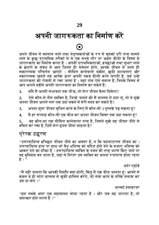 29
अपनी जाग कता का िनमाण कर
अपने जीवन म बदलाव लाने तथा नेतृ वकताओं क
े प म खुदको पूरी तरह सामने
लाने क
े क
ु छ प्राथिमक तरीक म से एक स चे तौर पर अहम चीज क
े िवषय म
जाग कता का िनमाण करना है । अपनी प्राथिमकताओं, इ छाओं तथा सुधार लाने
क
े ेत्र क
े संबंध म आप िजतने ही सचेतन ह गे, आपक
े जीवन म उतने ही
सकारा मक पिरवतन आएंगे । सीिमत करनेवाले यकीन, झूठी मा यताएं और
नकारा मक आदत तब आपक
े ऊपर अपनी पकड़ ढीली करने लगती ह, जब उ ह
जाग कता की रोशनी म रखा जाता है । यहां पांच ऐसे सवाल ह, िजनक
े िवषय म
आप अगले महीने अपनी जाग कता का िनमाण कर सकते हः
1. यिद म अपनी संभावना तक जीऊ
ं , तो मेरा जीवन क
ै सा िदखेगा?
2. ऐसे कौन-से तीन यि त ह, िज ह जानने की म वा तव म ठान लूं, तो वे मुझे
अपना जीवन अगले तर तक उठा सकने म मेरी मदद कर सकते ह?
3. अपना सुंदर जीवन सृिजत करने क
े िलए म कौन-सी 3 पु तक पढ़ सकता हूं?
4. म हर स ताह कौन-सी एक चीज कर अपना जीवन िशखर तक उठा सकता हूं?
5. वह कौन-सा एक सीिमत करनेवाला त व है, िजसने मुझे वह जीवन जीने से
वंिचत कर रखा है, िजसे मेरा दय जीना चाहता है?
प्रेरक उ रण
‘‘उ रदािय व इि छत जीवन जीने का अवसर है, न िक घटनाग्र त जीवन का ।
उ रदािय व हाथ पर हाथ धरे बैठ भिव य को घिटत होने देने क
े बजाए भिव य को
आकार देने का मौका है । उ रदािय व यि त क
े वचन की तरह धारण िकए जाने पर
वह बुिनयाद बन जाता है, जहां से िनरंतर उस यि त का अपना पांतरण होता रहता
है । ’’
वनर एहाड
‘‘म नहीं जानता िक आपकी िनयित या होगी, िक
ं तु म एक चीज जानता हूंः आपम से
क
े वल वे ही लोग वा तव म खुशी हािसल करगे, जो सेवा करने क
े तरीक
े तलाश कर
उसे पा लगे ।’’
अ बट वाइ जर
‘‘हम सबक
े अंदर एक महामानव सोया रहता है । और जब वह जागता है, तो
चम कार होने लगते ह ।’’
 