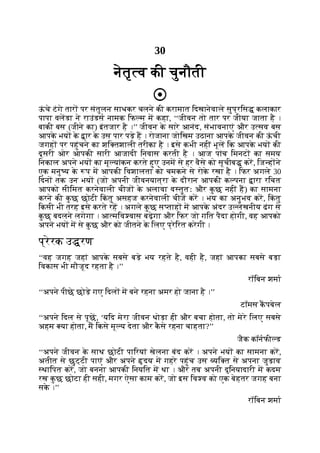 30
नेतृ व की चुनौती
ऊ
ं चे टंगे तार पर संतुलन साधकर चलने की करामात िदखानेवाले सुप्रिस कलाकार
पापा वलडा ने राउंडस नामक िफ म म कहा, ‘‘जीवन तो तार पर जीया जाता है ।
बाकी बस (जीने का) इंतजार है ।’’ जीवन क
े सारे आनंद, संभावनाएं और उ सव बस
आपक
े भय क
े ार क
े उस पार पड़े ह । रोजाना जोिखम उठाना आपक
े जीवन की ऊ
ं ची
जगह पर पहुंचने का शि तशाली तरीका है । इसे कभी नहीं भूल िक आपक
े भय की
दूसरी ओर आपकी सारी आजादी िनवास करती है । आज पांच िमनट का समय
िनकाल अपने भय का मू यांकन करते हुए उनम से हर वैसे को सूचीब कर, िज ह ने
एक मनु य क
े प म आपकी िवशालता को चमकने से रोक
े रखा है । िफर अगले 30
िदन तक उन भय (जो अपनी जीवनयात्रा क
े दौरान आपकी क पना ारा रिचत
आपको सीिमत करनेवाली चीज क
े अलावा व तुतः और क
ु छ नहीं ह) का सामना
करने की क
ु छ छोटी िक
ं तु असहज करनेवाली चीज कर । भय का अनुभव कर, िक
ं तु
िकसी भी तरह इसे करते रह । अगले क
ु छ स ताह म आपक
े अंदर उ लेखनीय ढंग से
क
ु छ बदलने लगेगा । आ मिव वास बढ़ेगा और िफर जो गित पैदा होगी, वह आपको
अपने भय म से क
ु छ और को जीतने क
े िलए प्रेिरत करेगी ।
प्रेरक उ रण
‘‘वह जगह जहां आपक
े सबसे बड़े भय रहते है, वही है, जहां आपका सबसे बड़ा
िवकास भी मौजूद रहता है ।’’
रॉिबन शमा
‘‘अपने पीछे छोड़े गए िदल म बने रहना अमर हो जाना है ।’’
टॉमस कपबेल
‘‘अपने िदल से पूछ, ‘यिद मेरा जीवन थोड़ा ही और बचा होता, तो मेरे िलए सबसे
अहम या होता, म िकसे मू य देता और क
ै से रहना चाहता?’’
जैक कॉनफी ड
‘‘अपने जीवन क
े साथ छोटी पािरयां खेलना बंद कर । अपने भय का सामना कर,
अतीत से छुट्टी पाएं और अपने दय म गहरे पहुंच उस यि त से अपना जुड़ाव
थािपत कर, जो बनना आपकी िनयित म था । और तब अपनी दुिनयादारी म कदम
रख क
ु छ छोटा ही सही, मगर ऐसा काम कर, जो इस िव व को एक बेहतर जगह बना
सक
े ।’’
रॉिबन शमा
 