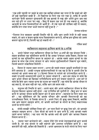 ‘‘एक बड़ी पहाड़ी पर चढ़ने क
े बाद एक यि त हमेशा यह पाता है िक चढ़ने को और
भी कई पहािड़यां बाकी ह । म िवश्राम क
े िलए एक पल का हूं, तािक म अपनी
चार ओर फ
ै ली शानदार दृ यावली की एक झलक ले सकूं और अपने ारा अब तक
तय गई दूरी पर नजर फ
े र सकूं । िक
ं तु म क
े वल एक पल ही क सकता हूं, य िक
आजादी क
े साथ िज मेदािरयां भी आती ह । म क
े रहने की जोिखम नहीं ले सकता,
य िक मेरा लंबा सफर अभी समा त नहीं हुआ है ।’’
ने सन मंडेला
‘‘िजतना तेज चमकना आपकी िनयित रही है, यिद आप उतनी तेजी से नहीं चमक
सकते, तो आप न क
े वल खुदक
े साथ िव वासघात करते ह, बि क इस दुिनया को उससे
कमतर छोड़ देते ह, िजतनी यह हो सकती थी ।’’
रॉिबन शमा
यि तगत महानता हािसल करने क
े 6 तरीक
े
1. अपने पेशेवर तथा यि तगत जीवन क
े िलए 20 वषों की एक योजना िलख ।
महान क
ं पिनयां यह सुिनि चत करती ह िक उनका प्रबंधन उनक
े िमशन, िवजन एवं
मू य क
े एक सुिवचािरत कथन क
े अनुसार हो । आपक
े सबसे अहम मू य क
े एक
कथन क
े साथ एक प ट योजना से आप यादा बुद्िधमानीभरे िवक प चुन सकगे,
िजनसे कमतर नाकािमयां िमलगी ।
2. िचंतन म यादा व त लगाएं । भारत की सबसे सफल आइटी क
ं पिनय म एक
मेरी लायंट है । उनकी प्रमुख कायप्रणािलय म एक यह है िक वे अपनी टीम क
े
सद य को अपने समय का 1/3 िह सा िचंतन म लगाने को प्रो सािहत करते ह ।
सबसे प्रभावी मानवप्राणी दूसर से यादा सोचते ह । आप इस संबंध म सोच िक
आप अपने जीवन को िकसका प्रितिनिध व करते हुए देखना चाहते ह । इस बारे म
सोच िक क
ै से आप यादा मू य का सृजन कर सकते ह । यह सोच िक आपक
े जीवन म
वह या है, जो काम नहीं कर रहा, तािक आप उसे बदल सक ।
3. संतुलन की ि थित म आएं । अपने काम और अपने यि तगत जीवन क
े बीच
संतुलन िबठाना आसान नहीं होता । यह प्रितिदन की चुनौती है । िक
ं तु इस पर काम
करने से आपका जीवन काफी बेहतर ढंग से काम करेगा । यायाम क
े िलए व त तय
कर । यह सुिनि चत कर िक आपक
े पिरवार और आपकी िमत्रताओं को वह
प्राथिमकता िमले, वे िजसक
े यो य ह । अपने िलए भी क
ु छ व त िनकाल, य िक
जब आप बेहतर महसूस करगे, तो अपनी चार ओर क
े लोग क
े िलए सकारा मक
ऊजा क
े स्रोत बनगे ।
4. सोची-समझी जोिखम िलया कर । हर सात िदन पर क
ु छ ऐसा कर, जो आपको
असहज महसूस कराए । िजन चीज को करने से आप डरते ह, उ ह आपको सबसे
पहले करना चािहए । यह याद रख िक आपक
े भय की दूसरी ओर आपका िवकास
िनवास करता है ।
5. यादा यार करनेवाले बन । महान टीम ऐसे स चे नेतृ वकताओं ारा बनाई
जाती ह, जो सच बोलने से नहीं घबराते और भलापन प्रदिशत करते ह । यह
कमजोरी की नहीं, शि त की िनशानी है । अपने आसपास क
े सभी लोग क
े िलए यार
 