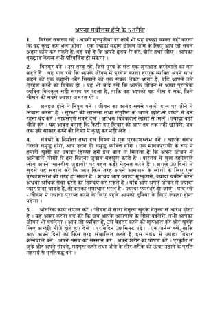 अपना सवो म होने क
े 5 तरीक
े
1. िनरंतर सक ण रह । अपनी मृ युशैया पर कोई भी यह इ छा य त नहीं करता
िक वह क
ु छ कम भला होता । एक यादा महान जीवन जीने क
े िलए आप जो सबसे
अहम काम कर सकते ह, वह यह है िक अपने दय से कर, बोल तथा जीएं । आपका
ब्र ांड क
े वल तभी पिरवितत हो सक
े गा ।
2. िवनम्र बन । उस तरह रह, िजसे पूरब क
े संत एक शु आत करनेवाले का मन
कहते ह । यह याद रख िक आपक
े जीवन म प्रवेश करता हरएक यि त अपने साथ
कहने को एक कहानी और िसखाने को एक सबक लेकर आता है, यिद आपम उसे
ग्रहण करने का िववेक हो । यह भी याद रख िक आपक
े जीवन म आया प्र येक
यि त िबलक
ु ल सही समय पर आता है, तािक वह आपको वह सीख दे सक
े , िजसे
सीखने की सबसे यादा ज रत थी ।
3. असहज होने म िनपुण बन । जीवन का आनंद सबसे पतली डाल पर जीने म
िनवास करता है । सुर ा की लालसा तथा संतुि ट क
े अपने छोटे-से दायरे म बने
रहना बंद कर । साहसपूण सपने देख । अिधक िववेकवान लोग से िमल । यादा बड़ी
चीज कर । यह आदत बनाएं िक िकसी नए िवचार को आप तब तक नहीं छोड़गे, जब
तक उसे साकार करने की िदशा म क
ु छ कर नहीं लेते ।
4. संबंध क
े िनमाता तथा इस िव व म एक प्रकाश तंभ बन । आपक
े संबंध
िजतने समृ ह गे, आप उतने ही समृ यि त ह गे । एक मानवप्राणी क
े प म
हमारी खुशी का यादा िह सा हम इस बात से िमलता है िक अपने जीवन म
आनेवाले लोग से हम िकतना जुड़ाव महसूस करते ह । वा तव म खुश रहनेवाले
लोग अपने ‘मानवीय जुड़ाव ‘ पर बहुत कड़ी मेहनत करते ह । अगले 30 िदन म
खुदसे यह सवाल कर िक आप िकस तरह अपने आसपास क
े लोग क
े िलए एक
प्रकाश तंभ की तरह हो सकते ह । शायद आप यादा मु क
ु राने, यादा यकीन करने
अथवा अिधक सेवा करने का िन चय कर सकते ह । यिद आप अपने जीवन म यादा
यार पाना चाहते ह, तो इसका समाधान सरल है - यादा यारभरे हो जाएं । याद रख
- जीवन म यादा प्रा त करने क
े िलए पहले आपको दुिनया क
े िलए यादा होना
पड़ेगा ।
5. आंतिरक काय संप न कर । जीवन म सारा नेतृ व खुदक
े नेतृ व से आरंभ होता
है । यह आशा करना बंद कर िक जब आपक
े आसपास क
े लोग बदलगे, तभी आपका
जीवन भी बदलेगा । आप जो यि त ह, उसे बेहतर करने की शु आत कर और खुदक
े
िलए अ छी चीज होते हुए देख । प्रितिदन 30 िमनट पढ़। । एक जनल रख, तािक
आप अपने िदन को िकस तरह संचािलत करते ह, इस संबंध म यादा िवचार
करनेवाले बन । अपने समय का स मान कर । अपने शरीर का पोषण कर । प्रक
ृ ित से
जुड़ और अपने सोचने, महसूस करने तथा जीने क
े तौर-तरीक
े को ऊ
ं चा उठाने क
े प्रित
गहराई से प्रितब बन ।
 