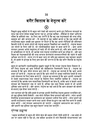 31
बगैर िखताब क
े नेतृ व कर
िपछले क
ु छ महीन म म बहुत सारे देश की यात्राएं करते हुए िविभ न संगठन क
े
साथ एक सरल संदेश साझा करता रहा हूंः हरएक यि त - सीईओ से लेकर अिग्रम
पंि त क
े किमय तक - क
े िलए यह ज री है िक वह एक नेतृ वकता की तरह सोचे,
महसूस करे और बरताव करे । म गहराई से यह यकीन करता हूं िक एक क
ं पनी की
पधा मक बढ़त उसकी इस मता पर िनभर है िक वह अपने पिधय की बिन बत
िकतनी तेजी से अपने लोग की नेतृ व मता िवकिसत कर सकती है । नेतृ व क
े वल
उन लोग क
े िलए नहीं है, जो ए जी युिटव सुइट म काम करते ह । आप अपने
संगठन (अथवा अपने समुदाय) म चाहे जो भी काम करते ह , यिद आप अपनी सांस
म अॉ सीजन ले रहे ह, तो आपक
े पास नेतृ व प्रदिशत करने का मौका है । और इस
िव व को नेतृ वकताओं की तरह बरताव करनेवाले मानवप्रािणय की पहले से कहीं
अिधक ज रत है । सरल प म कहा जाए तो यिद हम महानता तक पहुंचना चाहते
ह, तो हमम से हरएक क
े िलए इस बात की ज रत है िक वह बगैर िखताब क
े नेतृ व
करे ।
बहुत-से कारोबारी ए जी युिटव मुझसे पूछते ह िक स चा नेतृ व क
ै सा िदखता है ।
मेरे िलए नेतृ व का अथ नतीज की यि तगत िज मेदारी लेना है । नेतृ व का
मतलब है िक आप चीज संप न करा लेते ह । नेतृ व का ता पय है िक आप अपने
वचन पूरे करते ह । नेतृ व का अथ है िक आप लोग म उनका सवो म देखते ह तथा
उ ह सफलता क
े िलए कोच करते ह । नेतृ व का मतलब है िक आप अपनी जानकारी
म सबसे सकारा मक तथा संबंध क
े िनमाण िलए समिपत यि त ह । नेतृ व का
ता पय है िक आपक
े पास सामािजक िज मेदारी का बोध है, तािक आप न क
े वल अपने
संगठन को िव व तर तक ले जाते ह, बि क एक नया िव व बनाने म भी अपनी
भूिमका अदा करते ह । और अंततः नेतृ व का यह अथ है िक आप अंधकार को कोसने
क
े बजाए एक दीया जला देते ह ।
जरा क पना कर िक यिद हमम से हरएक अपनी नैसिगक नेतृ व मता प्रदिशत करे,
तो यह दुिनया क
ै सी िदखेगी । तब लोग पीिड़त जैसा बरताव नहीं करगे । लोग अपनी
नैसिगक सृजना मकता का इ तेमाल कर शानदार नतीजे पैदा करगे । लोग दूसर को
अपनी संभावनाएं साकार करने तथा अपने जीवन क
े ारा एक फक पैदा करने म उनकी
मदद करगे । तब संगठन असाधारण हो जाएंगे । समुदाय असाधारण बन जाएंगे ।
और हमारी यह दुिनया एक बहुत बेहतर जगह बन जाएगी ।
प्रेरक उ रण
‘‘महान क
ं पिनय म बहुत-सी चीज खेल की महान टीम जैसी होती ह । जब कोई भी
उन पर यान नहीं दे रहा हो, तब किठन अ यास म लगे िखलाड़ी साधारणतया उस
 