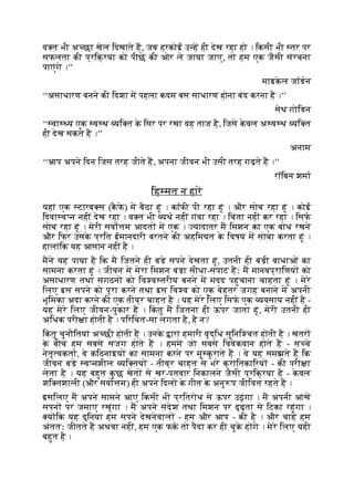 व त भी अ छा खेल िदखाते ह, जब हरकोई उ ह ही देख रहा हो । िकसी भी तर पर
सफलता की प्रिक्रया को पीछे की ओर ले जाया जाए, तो हम एक जैसी संरचना
पाएंगे ।’’
माइक
े ल जॉडन
‘‘असाधारण बनने की िदशा म पहला कदम बस साधारण होना बंद करना है ।’’
सेथ गोिडन
‘‘ वा य एक व थ यि त क
े िसर पर रखा वह ताज है, िजसे क
े वल अ व थ यि त
ही देख सकते ह ।’’
अनाम
‘‘आप अपने िदन िजस तरह जीते ह, अपना जीवन भी उसी तरह गढ़ते ह ।’’
रॉिबन शमा
िह मत न हार
यहां एक टारब स (क
ै फ
े ) म बैठा हूं । कॉफी पी रहा हूं । और सोच रहा हूं । कोई
िदवा व न नहीं देख रहा । व त भी यथ नहीं गंवा रहा । िचंता नहीं कर रहा । िसफ
सोच रहा हूं । मेरी सवो म आदत म एक । यादातर म िमशन का एक बोध रखने
और िफर उसक
े प्रित ईमानदारी बरतने की अहिमयत क
े िवषय म सोचा करता हूं ।
हालांिक यह आसान नहीं है ।
मने यह पाया है िक म िजतने ही बड़े सपने देखता हूं, उतनी ही बड़ी बाधाओं का
सामना करता हूं । जीवन म मेरा िमशन बड़ा सीधा-सपाट हैः म मानवप्रािणय को
असाधारण तथा संगठन को िव व तरीय बनने म मदद पहुंचाना चाहता हूं । मेरे
िलए इस सपने को पूरा करने तथा इस िव व को एक बेहतर जगह बनाने म अपनी
भूिमका अदा करने की एक तीव्र चाहत है । यह मेरे िलए िसफ एक यवसाय नहीं है -
यह मेरे िलए जीवन-पुकार है । िक
ं तु म िजतना ही ऊपर जाता हूं, मेरी उतनी ही
अिधक परी ा होती है । पिरिचत-सा लगता है, है न?
िक
ं तु चुनौितयां अ छी होती ह । उनक
े ारा हमारी वृद्िध सुिनि चत होती है । खतर
क
े बीच हम सबसे सजग होते ह । हमम जो सबसे िववेकवान होते ह - स चे
नेतृ वकता, वे किठनाइय का सामना करने पर मु क
ु राते ह । वे यह समझते ह िक
जीवन बड़े व नशील यि तय - तीव्र चाहत से भरे क्रांितकािरय - की परी ा
लेता है । यह बहुत क
ु छ खेत से खर-पतवार िनकालने जैसी प्रिक्रया है - क
े वल
शि तशाली (और सवो म) ही अपने िदल क
े गीत क
े अनु प जीिवत रहते ह ।
इसिलए म अपने सामने आए िकसी भी प्रितरोध से ऊपर उठूंगा । म अपनी आंख
सपन पर जमाए रखूंगा । म अपने संदेश तथा िमशन पर दृढ़ता से िटका रहूंगा ।
य िक यह दुिनया हम सपने देखनेवाल - हम और आप - की है । और चाहे हम
अंततः जीतते ह अथवा नहीं, हम एक फक तो पैदा कर ही चुक
े ह गे । मेरे िलए यही
बहुत है ।
 