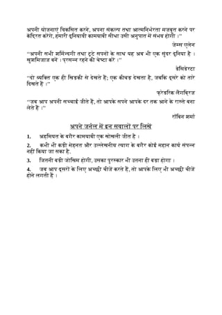 अपनी योजनाएं िवकिसत करने, अपना संक प तथा आ मिनभरता मजबूत करने पर
किद्रत करगे, हमारी दुिनयावी कामयाबी सीधा उसी अनुपात म संभव होगी ।’’
जे स एलेन
‘‘अपनी सभी शिम दगी तथा टूटे सपन क
े साथ यह अब भी एक सुंदर दुिनया है ।
खुशिमजाज बन । प्रस न रहने की चे टा कर ।’’
डेिसडेरटा
‘‘दो यि त एक ही िखड़की से देखते ह; एक कीचड़ देखता है, जबिक दूसरे को तारे
िदखते ह ।’’
फ् रेडिरक लगिब्रज
‘‘जब आप अपनी स चाई जीते ह, तो आपक
े सपने आपक
े दर तक आने क
े रा ते बना
लेते ह ।’’
रॉिबन शमा
अपने जनल म इन सवाल पर िलख
1. अहिमयत क
े बगैर कामयाबी एक खोखली जीत है ।
2. कभी भी कड़ी मेहनत और उ लेखनीय याग क
े बगैर कोई महान काय संप न
नहीं िकया जा सका है.
3. िजतनी बड़ी जोिखम होगी, उसका पुर कार भी उतना ही बड़ा होगा ।
4. जब आप दूसर क
े िलए अ छी चीज करते ह, तो आपक
े िलए भी अ छी चीज
होने लगती ह ।
 
