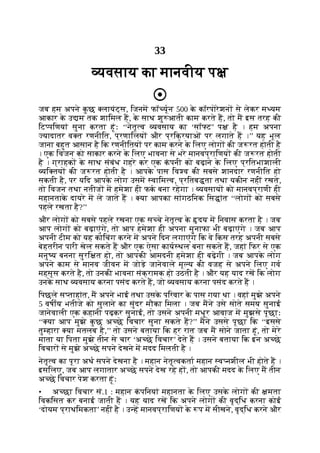 33
यवसाय का मानवीय प
जब हम अपने क
ु छ लायंट्स, िजनम फॉ यून 500 क
े कॉरपोरेशन से लेकर म यम
आकार क
े उ म तक शािमल ह, क
े साथ शु आती काम करते ह, तो म इस तरह की
िट पिणयां सुना करता हूंः ‘‘नेतृ व यवसाय का ‘सॉ ट’ प है । हम अपना
यादातर व त रणनीित, प्रणािलय और प्रिक्रयाओं पर लगाते ह ।’’ यह भूल
जाना बहुत आसान है िक रणनीितय पर काम करने क
े िलए लोग की ज रत होती है
। एक िवजन को साकार करने क
े िलए भावना से भरे मानवप्रािणय की ज रत होती
है । ग्राहक क
े साथ संबंध गहरे कर एक क
ं पनी को बढ़ाने क
े िलए प्रितभाशाली
यि तय की ज रत होती है । आपक
े पास िव व की सबसे शानदार रणनीित हो
सकती है, पर यिद आपक
े लोग उसम वािम व, प्रितब ता तथा यकीन नहीं रखते,
तो िवजन तथा नतीज म हमेशा ही फक बना रहेगा । यवसाय को मानवप्राणी ही
महानताक
े दायरे म ले जाते ह । या आपका सांगठिनक िस ांत ‘‘लोग को सबसे
पहले रखता है?’’
और लोग को सबसे पहले रखना एक स चे नेतृ व क
े दय म िनवास करता है । जब
आप लोग को बढ़ाएंगे, तो आप हमेशा ही अपना मुनाफा भी बढ़ाएंगे । जब आप
अपनी टीम को यह कोिचंग करने म अपने िदन लगाएंगे िक वे िकस तरह अपनी सबसे
बेहतरीन पारी खेल सकते ह और एक ऐसा काय थल बना सकते ह, जहां िफर से एक
मनु य बनना सुरि त हो, तो आपकी आमदनी हमेशा ही बढ़ेगी । जब आपक
े लोग
अपने काम से मानव जीवन म जोड़े जानेवाले मू य की वजह से अपने िलए गव
महसूस करते है, तो उनकी भावना संक्रामक हो उठती है । और यह याद रख िक लोग
उनक
े साथ यवसाय करना पसंद करते ह, जो यवसाय करना पसंद करते ह ।
िपछले स ताहांत, म अपने भाई तथा उसक
े पिरवार क
े पास गया था । वहां मुझे अपने
5 वषीय भतीजे को सुलाने का सुंदर मौका िमला । जब मने उसे सोते समय सुनाई
जानेवाली एक कहानी पढ़कर सुनाई, तो उसने अपनी मधुर आवाज म मुझसे पूछाः
‘‘ या आप मुझे क
ु छ अ छे िवचार सुना सकते ह?’’ मने उससे पूछा िक ‘‘इससे
तु हारा या मतलब है,’’ तो उसने बताया िक हर रात जब म सोने जाता हूं, तो मेरे
माता या िपता मुझे तीन से चार ‘अ छे िवचार’ देते ह । उसने बताया िक इन अ छे
िवचार से मुझे अ छे सपने देखने म मदद िमलती है ।
नेतृ व का पूरा अथ सपने देखना है । महान नेतृ वकता महान व नशील भी होते ह ।
इसिलए, जब आप लगातार अ छे सपने देख रहे ह , तो आपकी मदद क
े िलए म तीन
अ छे िवचार पेश करता हूंः
• अ छा िवचार सं.1 : महान क
ं पिनयां महानता क
े िलए उसक
े लोग की मता
िवकिसत कर बनाई जाती ह । यह याद रख िक अपने लोग की वृद्िध करना कोई
‘दोयम प्राथिमकता’ नहीं है । उ ह मानवप्रािणय क
े प म सीखने, वृद्िध करने और
 