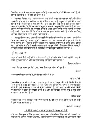 िवकिसत करने म मदद करना पहला जॉब है । जब आपक
े लोग म जान आती है, तो
आपक
े यवसाय म भी जान आ जाती है ।
• अ छा िवचार सं.2 : सफलता का राज खुदसे बड़ा एक मकसद पाने और िफर
उसक
े िलए अपने िदन समिपत कर देने म िनवास करता है । खुदसे परे होने की ज रत
आपक
े सबसे गहरे तर म रची-बसी है । जब आप इसे याद रखते और अपना जीवन
िकसी तरह क
े कद्रीय िमशन अथवा मु य ल य क
े िलए समिपत कर देते ह, तो आप
अपनी मूलभूत प्रक
ृ ित का स मान करते ह । तब आप अपने स चे व प से धोखा
नहीं करते । तब आप िकसी चीज क
े प धर होना आरंभ करते ह । और इसिलए
आपका जीवन काम करना प्रारंभ कर देता है ।
• अ छा िवचार सं.3 : अपनी जानकारी म सबसे भले यि त बन जाएं । त् िटहीन
िश टाचार अपनाएं । समयब ह । कम का वादा कर यादा कर । एक बड़े िदल क
े
साथ नेतृ व कर । यह न क
े वल आपको एक िटकाऊ प्रित पधी बढ़त देगा, बि क
आप एक लंबी अविध म सबसे यादा खुश महसूस करगे (िदलच प िवरोधाभास, है
न? हम िजतना ही यादा देते ह, उतनी ही अिधक खुशी हािसल करते ह) ।
प्रेरक उ रण
‘‘हम खोज से पीछे नहीं हटगे । और अपनी पूरी खोज क
े अंत म वहीं पहुंचगे, जहां से
हमने शु आत की थी और तब उस जगह को पहली बार जानगे ।’’
टी.एस. इिलयट
‘‘जहां भी एक मानवप्राणी है, वहां भलाई का एक मौका मौजूद है ।’’
सेनेका
‘‘जब आप बेहतर जानते ह, तो बेहतर करते भी ह ।’’
माया एंगेलो
‘‘मानवीय दय की सबसे गहरी ज रत खुदसे यादा अहम और बड़ी िकसी चीज क
े
िलए जीना है । जब आप अपना जीवन िकसी ऐसे मकसद या मुिहम क
े िलए समिपत
करते ह, जो मानवीय जीवन म मू य जोड़ता है, तब आप अपनी सबसे ऊ
ं ची
संभावनाओं क
े दायरे म प्रवेश करते ह । और तब आपका जीवन खुद ब खुद काम
करना आरंभ कर देता है ।’’
रॉिबन शमा
‘‘जीवन जो सबसे अ छा इनाम पेश करता है, वह एक करने यो य काम पर कड़ी
मेहनत करने का मौका है ।’’
िथयोडोर जवे ट
10 चीज िज ह स चे नेतृ वकता िकया करते ह
यिद आप िबलक
ु ल िनभीक हो जाएं, तो आपका जीवन क
ै सा िदखेगा? यिद आपको यह
पता हो िक आपक
े िवचार अ रशः आपकी दुिनया बना सकते ह, तो आप क
ै सी चीज
 