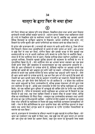 34
यात्रा क
े ारा िफर से नया होना
मेरे िलए जीवन का उ े य पूरी तरह सीखना, िवकिसत होना तथा अपने अंदर िनवास
करनेवाले स ची शि त साकार करना है । यात्रा करना पेशेवर तथा यि तगत दोन
ही प म िवकिसत होने क
े सवो म रा त म एक है, य िक यह आपको अपनी
दैिनक िदनचया क
े सुरि त आश्रय से िनकलने, अपना नजिरया नया करने, नए
िवचार क
े प्रित खुलने और अपने प्रितरोध का सामना करने का मौका देता है ।
म यूरोप और इजराइल की 2 स ताह की यात्रा से अभी-अभी लौटा हूं, िजस दौरान
मने िवचार , िचंतन तथा अंतदृि टय से अपने दो मोटे जनल भर डाले । इस भ्रमण
ने मुझे िफर से नया कर िदया, प्रेिरत िकया और इसकी वजह से मने खुदको एक
मानवप्राणी क
े प म अपनी सवो म पारी खेलने क
े प्रित िफर से समिपत िकया ।
लंदन म म सट मािट स लेन म ठहरा, िजसक
े मािलक ईयन क्रैगर ( टूिडयो 54 क
े
भूतपूव मािलक, िज ह ने खुदको बुटीक होटल की श्रृंखला क
े मािलक क
े प म
पुनभािषत िकया है) ह । सट मािट स लेन का भ्रमण करना नवाचार का एक क
े स
टडी करने जैसा और यवसाय म सृजना मकता का एक असाधारण उदाहरण है ।
जैसे ही आप एिलवेटर म प्रवेश करते ह, वीिडयो क्रीन पर आपको घूरती एक
यि त की आंख की ओर आक
ृ ट हुए बगैर नहीं रह सकते । एिलवेटर क
े साथ-साथ
हौलवे म बजते एक अनोखे संगीत क
े साथ आपका यह अनुभव जारी रहता है । जैसे
ही आप अपने कमरे म प्रवेश करते ह, एक बार िफर इस पर गौर करते ह िक कमरे की
रोशनी को आप अपनी खास िच क
े अनुसार पांतिरत कर सकते ह, िजसम बगनी से
लेकर लाल, हरे और नीले जैसे िविभ न रंग भी शािमल ह । न क
े वल सट मािट स
लेन अपने अनुभव क
े िलए उ लेखनीय है, बि क इसका सेवा तर भी मेरे ारा देखे
गए सवो म म एक है । इसक
े बाद ए टडम म मने ऐन फ् रक यूिजयम का भ्रमण
िकया, जो एक यि त ारा दुिनया म अ छाई की शि त होने क
े प्रित एक मािमक
श्र ांजिल है । पेिरस म से वाडोर डाली यूिजयम का भ्रमण कर म िवचार क
े एक
सैलाब म डूब गया, एक ऐसा यि त िजसने न क
े वल लीक से हटकर सोचा, बि क
लीक का नामोिनशान भी िमटा िदया । सचमुच एक उ लेखनीय कलाकार तथा अपनी
ही तरह का एक प्रितभाशाली यि त । लोरस म मने दुओमो पर सूयादय का दृ य
देखा तथा उिफजी क
े यूिजयम म िव व की क
ु छ सवािधक मू यवान कलाक
ृ ितयां भी
देखीं । रोम म मने कोिलिसयम क
े ऊपर सूया त देखा और शारीिरक सुंदरता से लेकर
दशन तक अपने िकए हरएक काय म उ क
ृ टता क
े प्रित प्राचीन रोमवािसय क
े
समपण को याद िकया ।
अंत म, इजराइल म जे सलेम क
े पिवत्र थल ने मुझे गहराई से द्रिवत िकया । मेरे
अंदर का एडवचरर तब खुशी से िखल उठा, जब मुझे डेड सी (मृत सागर) म उतराने
और उस गुफा को देखने का अवसर िमला, जहां मृत सागर क
े शु आती लेख सबसे
 