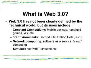 What is Web 3.0? Web 3.0 has not been clearly defined by the Technical world, but its uses include: Constant Connectivity:  Mobile devices, handheld games, Wii, etc 3D Environments:  Second Life, Habbo Hotel, etc. Network computing : software as a service, cloud computing Simulations : PHET simulations 