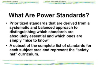 What Are Power Standards? Prioritized standards that are derived from a systematic and balanced approach to distinguishing which standards are absolutely essential and which ones are simply nice to know A subset of the complete list of standards for each subject area and represent the safety net curriculum. 