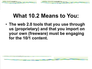 What 10.2 Means to You: The web 2.0 tools that you use through us (proprietary) and that you import on your own (freeware) must be engaging for the 10/1 content. 