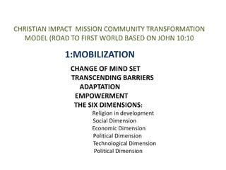 CHRISTIAN IMPACT MISSION COMMUNITY TRANSFORMATION 
MODEL (ROAD TO FIRST WORLD BASED ON JOHN 10:10 
1:MOBILIZATION 
CHANGE OF MIND SET 
TRANSCENDING BARRIERS 
ADAPTATION 
EMPOWERMENT 
THE SIX DIMENSIONS: 
Religion in development 
Social Dimension 
Economic Dimension 
Political Dimension 
Technological Dimension 
Political Dimension 
 