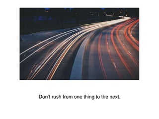 Don’t rush from one thing to the next.
 