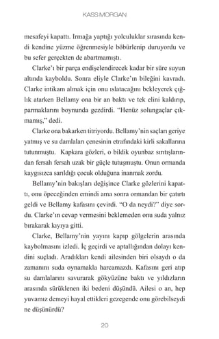 Kass Morgan
20 21
mesafeyi kapattı. Irmağa yaptığı yolculuklar sırasında ken-
di kendine yüzme öğrenmesiyle böbürlenip duruyordu ve
bu sefer gerçekten de abartmamıştı.
Clarke’ı bir parça endişelendirecek kadar bir süre suyun
altında kayboldu. Sonra eliyle Clarke’ın bileğini kavradı.
Clarke intikam almak için onu ıslatacağını bekleyerek çığ-
lık atarken Bellamy ona bir an baktı ve tek elini kaldırıp,
parmaklarını boynunda gezdirdi. “Henüz solungaçlar çık-
mamış,” dedi.
Clarke ona bakarken titriyordu. Bellamy’nin saçları geriye
yatmış ve su damlaları çenesinin etrafındaki kirli sakallarına
tutunmuştu.  Kapkara gözleri, o bildik oyunbaz sırıtışların-
dan fersah fersah uzak bir güçle tutuşmuştu. Onun ormanda
kaygısızca sarıldığı çocuk olduğuna inanmak zordu.
Bellamy’nin bakışları değişince Clarke gözlerini kapat-
tı, onu öpeceğinden emindi ama sonra ormandan bir çatırtı
geldi ve Bellamy kafasını çevirdi. “O da neydi?” diye sor-
du. Clarke’ın cevap vermesini beklemeden onu suda yalnız
bırakarak kıyıya gitti.
Clarke, Bellamy’nin yayını kapıp gölgelerin arasında
kaybolmasını izledi. İç geçirdi ve aptallığından dolayı ken-
dini suçladı. Aradıkları kendi ailesinden biri olsaydı o da
zamanını suda oynamakla harcamazdı. Kafasını geri atıp
su damlalarını savurarak gökyüzüne baktı ve yıldızların
arasında sürüklenen iki bedeni düşündü. Ailesi o an, hep
yuvamız demeyi hayal ettikleri gezegende onu görebilseydi
ne düşünürdü?
Clarke, babasının tabletine dikkatle bakmak için eğilerek
“Atlas oyununu oynayabilir miyiz?” diye sordu. Tabletin
ekranı, Clarke’ın bilmediği, karmaşık denklemlerle kap-
lıydı. Ama yakında öğrenecekti, sadece sekiz yaşında ol-
masına rağmen kısa süre önce cebire başlamıştı. Cora ve
Glass bunu duyduklarında gözlerini devirmiş ve matema-
tiğin ne kadar anlamsız olduğunu onun duyacağı şekilde
fısıldamışlardı. Clarke, matematik olmasaydı, doktorların ve
mühendislerin de olmayacağını, bunun da hepsinin aslında
önlenebilecek hastalıklardan öleceklerini –tabii öncesin-
de Koloni yanıp kül olmazsa– açıklamaya çalışmıştı. Ama
Glass ve Cora gülmekle yetinmiş, günün geri kalanında da
Clarke yanlarından her geçtiğinde kıkırdamışlardı.
“Bir dakika sonra,” dedi babası. Ekrana dokunup,
denklemlerin sıralarını değiştirirken hafifçe suratını astı.
“Önce bunu bitirmem gerekiyor.”
Clarke tablete iyice yaklaşıp, “Yardım edebilir miyim?”
diye sordu. “Eğer bana açıklarsan, zor kısmı anlayabilece-
ğimden eminim.”
Babası gülüp saçlarını okşadı. “Yapabileceğinden emi-
nim. Ama sadece orada oturarak bile bana yardım edi-
yorsun. Araştırmamızın neden bu kadar önemli olduğunu
bana hatırlatıyorsun.” Gülümseyip üzerinde çalıştığı prog-
ramı kapattı ve atlası açtı. Kanepenin hemen üzerinde ha-
vada holografik bir küre belirdi.
 