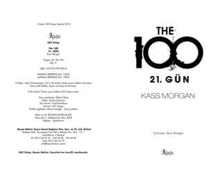 1. Baskı: GO! Kitap, İstanbul 2015
GO!
GO! Kitap
The 100
21. GÜN
Kass Morgan
Özgün adı: The 100
Day 21
ISBN: 978-975-999-802-8
YAYINEVİ SERTİFİKA NO: 13695
MATBAA SERTİFİKA NO: 19039
© Metin: Alloy Entertainment, 2013. Bu kitabın Türkçe yayın hakları Nurcihan
Kesim Telif Hakları Ajansı aracılığı ile alınmıştır.
© Bu kitabın Türkçe yayın hakları GO! Kitap’a aittir.
Yayın yönetmeni: Bülent Oktay
Editör: Nurten Hatırnaz
Son okuma: Ergül Karakaya
Çeviren: Arın Zengin
Grafik uygulama: Merve İnceoğlu - Ayşe Çalışkan
Baskı ve cilt: EKOSAN MATBAACILIK
Litros yolu 2. Matbaacılar Sitesi 2NF8
Topkapı - Zeytinburnu
Beyaz Balina Yayın Sanat Dağıtım Paz. San. ve Tic. Ltd. Şirketi
Maltepe Mah. Davutpaşa Cad. MB İş Merkezi No: 14 K: 1 D: 1
Zeytinburnu / İstanbul
Tel: 0212 544 41 41 - 544 66 68 - 544 66 69
Faks: 0212 544 66 70
info@beyazbalina.com.tr
GO! Kitap, Beyaz Balina Yayınları'nın tescilli markasıdır.
Çeviren: Arın Zengin
GO!
KASS MORGAN
 