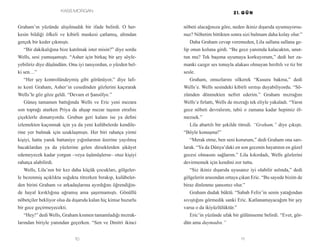 Kass Morgan
10 11
nöbeti alacağınıza göre, neden ikiniz dışarıda uyumuyorsu-
nuz? Nöbetim bittikten sonra sizi bulmam daha kolay olur.”
Daha Graham cevap veremeden, Lila sallana sallana ge-
lip onun koluna girdi. “Bu gece yanımda kalacaktın, unut-
tun mu? Tek başıma uyumaya korkuyorum,” dedi her za-
manki cazgır ses tonuyla alakası olmayan hırıltılı ve tiz bir
sesle.
Graham, omuzlarını silkerek “Kusura bakma,” dedi
Wells’e. Wells sesindeki kibirli sırıtışı duyabiliyordu. “Sö-
zümden dönmekten nefret ederim.” Graham mızrağını
Wells’e fırlattı, Wells de mızrağı tek eliyle yakaladı. “Yarın
gece nöbeti devralırım, tabii o zamana kadar hepimiz öl-
mezsek.”
Lila abartılı bir şekilde titredi. “Graham,” diye çıkıştı.
“Böyle konuşma!”
“Merak etme, ben seni korurum,” dedi Graham ona sarı-
larak. “Ya da Dünya’daki en son gecenin hayatının en güzel
gecesi olmasını sağlarım.” Lila kıkırdadı, Wells gözlerini
devirmemek için kendini zor tuttu.
“Siz ikiniz dışarıda uyusanız iyi olabilir aslında,” dedi
gölgelerin arasından ortaya çıkan Eric. “Bu sayede bizim de
biraz dinlenme şansımız olur.”
Graham dudak büktü. “Sabah Felix’in senin yatağından
sıvıştığını görmedik sanki Eric. Katlanamayacağım bir şey
varsa o da ikiyüzlülüktür.”
Eric’in yüzünde ufak bir gülümseme belirdi. “Evet, gör-
dün ama duymadın.”
Graham’ın yüzünde alışılmadık bir ifade belirdi. O her-
kesin bildiği öfkeli ve kibirli maskesi çatlamış, altından
gerçek bir keder çıkmıştı.
“Bir dakikalığına bize katılmak ister misin?” diye sordu
Wells, sesi yumuşamıştı. “Asher için birkaç bir şey söyle-
yebiliriz diye düşündüm. Onu iyi tanıyordun, o yüzden bel-
ki sen…”
“Her şey kontrolündeymiş gibi görünüyor,” diye lafı-
nı kesti Graham, Asher’ın cesedinden gözlerini kaçırarak
Wells’le göz göze geldi. “Devam et Şansölye.”
Güneş tamamen battığında Wells ve Eric yeni mezara
son toprağı atarken Priya da ahşap mezar taşının etrafını
çiçeklerle donatıyordu. Grubun geri kalanı ise ya defini
izlemekten kaçınmak için ya da yeni kulübelerde kendile-
rine yer bulmak için uzaklaşmıştı. Her biri rahatça yirmi
kişiyi, hatta yanık battaniye yığınlarının üzerine yayılmış
bacaklardan ya da yüzlerine gelen dirseklerden şikâyet
edemeyecek kadar yorgun –veya üşümüşlerse– otuz kişiyi
rahatça alabilirdi.
Wells, Lila’nın bir kez daha küçük çocukları, gölgeler-
le bezenmiş açıklıkta soğukta titrerken bırakıp, kulübeler-
den birini Graham ve arkadaşlarına ayırdığını öğrendiğin-
de hayal kırıklığına uğramış ama şaşırmamıştı. Gönüllü
nöbetçiler bekliyor olsa da dışarıda kalan hiç kimse huzurlu
bir gece geçirmeyecekti.
“Hey!” dedi Wells, Graham kısmen tamamladığı mızrak-
larından biriyle yanından geçerken. “Sen ve Dmitri ikinci
 
