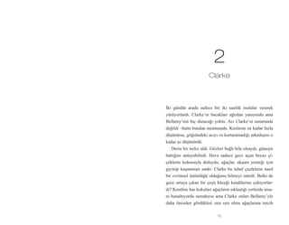 15
İki gündür arada sadece bir iki saatlik molalar vererek
yürüyorlardı. Clarke’ın bacakları ağrıdan yanıyordu ama
Bellamy’nin hiç duracağı yoktu. Acı Clarke’ın umurunda
değildi –hatta bundan memnundu. Kaslarını ne kadar fazla
düşünürse, göğsündeki acıyı ve kurtaramadığı arkadaşını o
kadar az düşünürdü.
Derin bir nefes aldı. Gözleri bağlı bile olsaydı, güneşin
battığını anlayabilirdi. Hava sadece gece açan beyaz çi-
çeklerin kokusuyla doluydu; ağaçlar, akşam yemeği için
giyinip kuşanmıştı sanki. Clarke bu tuhaf çiçeklerin nasıl
bir evrimsel üstünlüğü olduğunu bilmeyi isterdi. Belki de
gece ortaya çıkan bir çeşit böceği kendilerine çekiyorlar-
dı? Kendine has kokuları ağaçların sıklaştığı yerlerde insa-
nı bunaltıyordu neredeyse ama Clarke onları Bellamy’yle
daha önceden gördükleri sıra sıra elma ağaçlarına tercih
2
Clarke
 