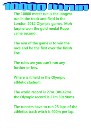 The 10000 meter run is the longest
run in the track and field in the
London 2012 Olympic games. Moh
farpha won the gold medal Rupp
came second .

The aim of the game is to win the
race and be the first over the finish
line.

The rules are you can’t run any
further or less.

Where is it held in the Olympic
athletic stadium.

The world record is 27m. 30s.42ms
the Olympic record is 27m.30s.90ms.

The runners have to run 25 laps of the
athletics track witch is 400m per lap.
 