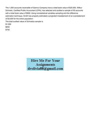 The 1,000 accounts receivable of Gamco Company have a total book value of $20,000. Wilbur
Schneitz, Certified Public Accountant (CPA), has selected and audited a sample of 50 accounts
with a total book value of $900. Using nonstatistical variables sampling and the difference
estimation technique, Smith has properly estimated a projected misstatement of an overstatement
of $3,000 for the entire population.
The total audited value of Schneitzs sample is:
$1,000
$650
$750
 