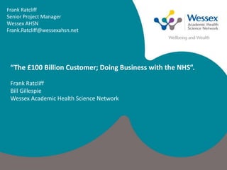 Frank Ratcliff
Senior Project Manager
Wessex AHSN
Frank.Ratcliff@wessexahsn.net
“The £100 Billion Customer; Doing Business with the NHS”.
Frank Ratcliff
Bill Gillespie
Wessex Academic Health Science Network
 