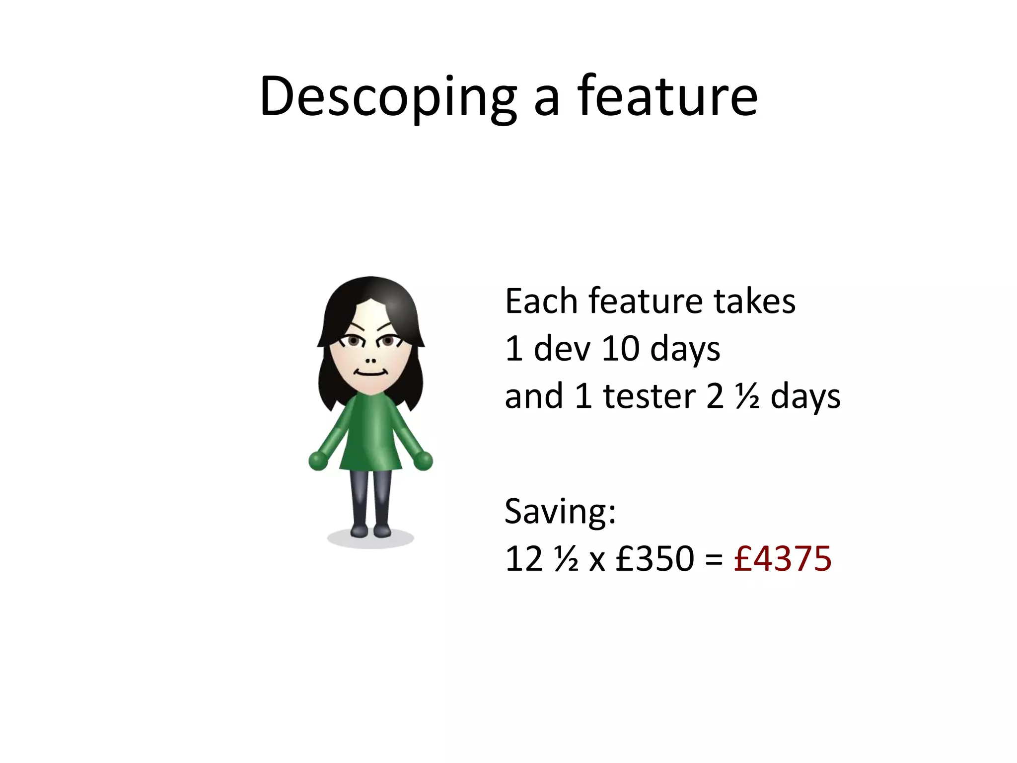 Descoping a feature


         Each feature takes
         1 dev 10 days
         and 1 tester 2 ½ days

         Saving:
         12 ½ x £350 = £4375
 
