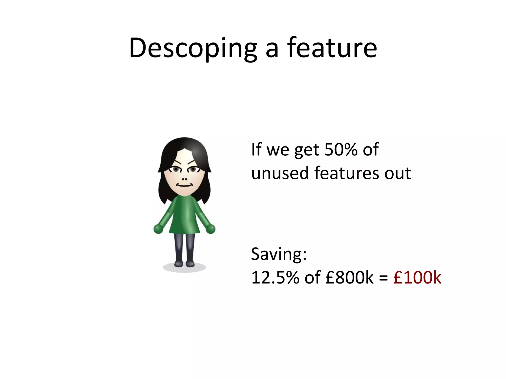 Descoping a feature


         If we get 50% of
         unused features out



         Saving:
         12.5% of £800k = £100k
 