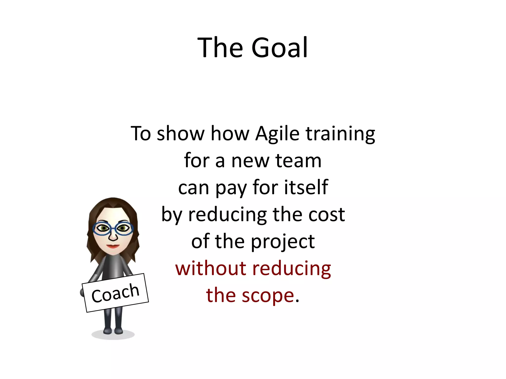 The Goal

To show how Agile training
      for a new team
     can pay for itself
   by reducing the cost
       of the project
     without reducing
        the scope.
 