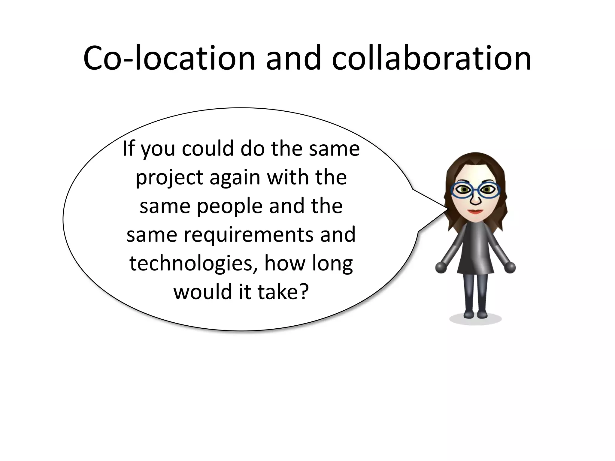 Co-location and collaboration

  If you could do the same
    project again with the
     same people and the
   same requirements and
   technologies, how long
        would it take?
 