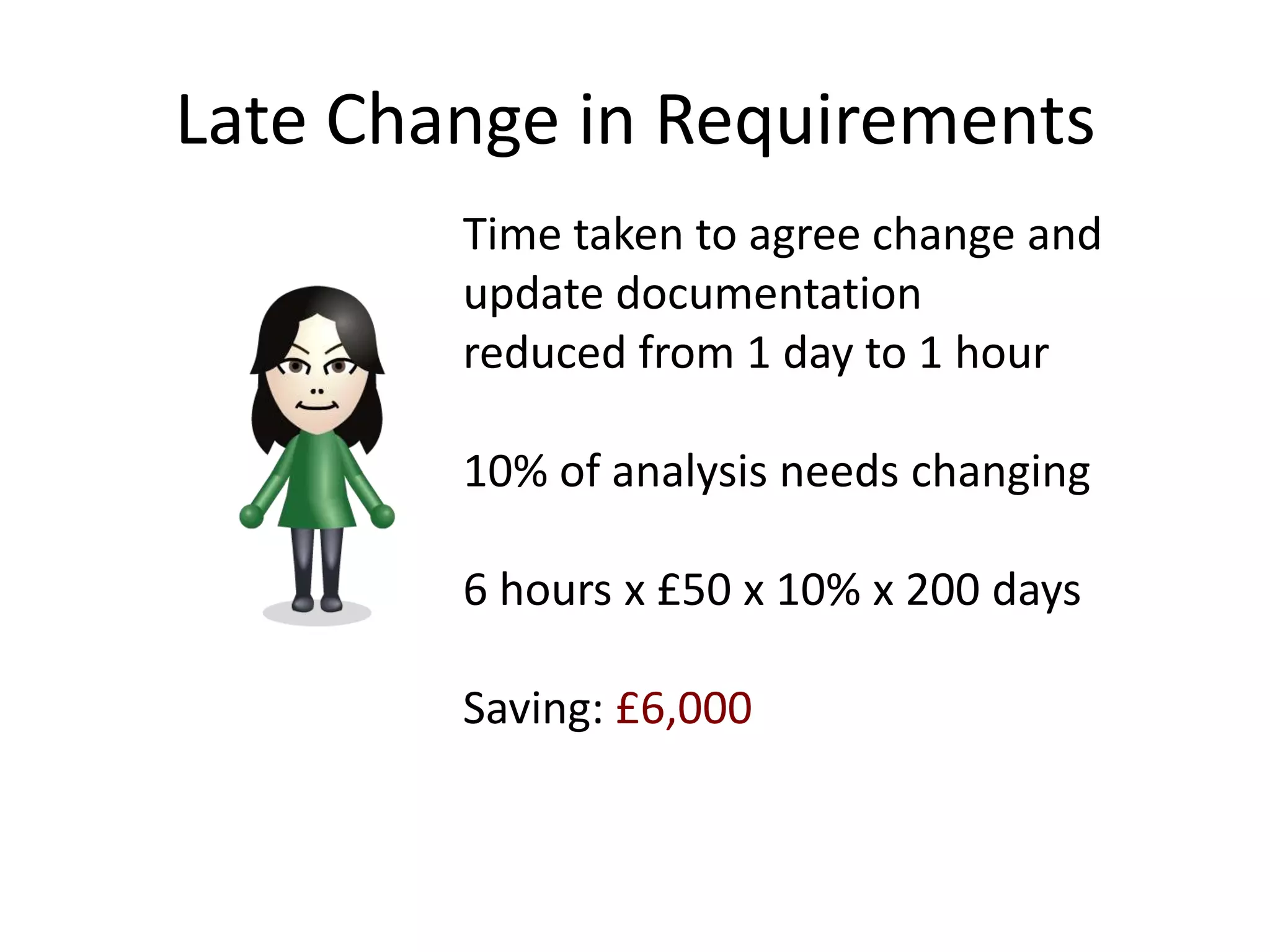 Late Change in Requirements
        Time taken to agree change and
        update documentation
        reduced from 1 day to 1 hour

        10% of analysis needs changing

        6 hours x £50 x 10% x 200 days

        Saving: £6,000
 