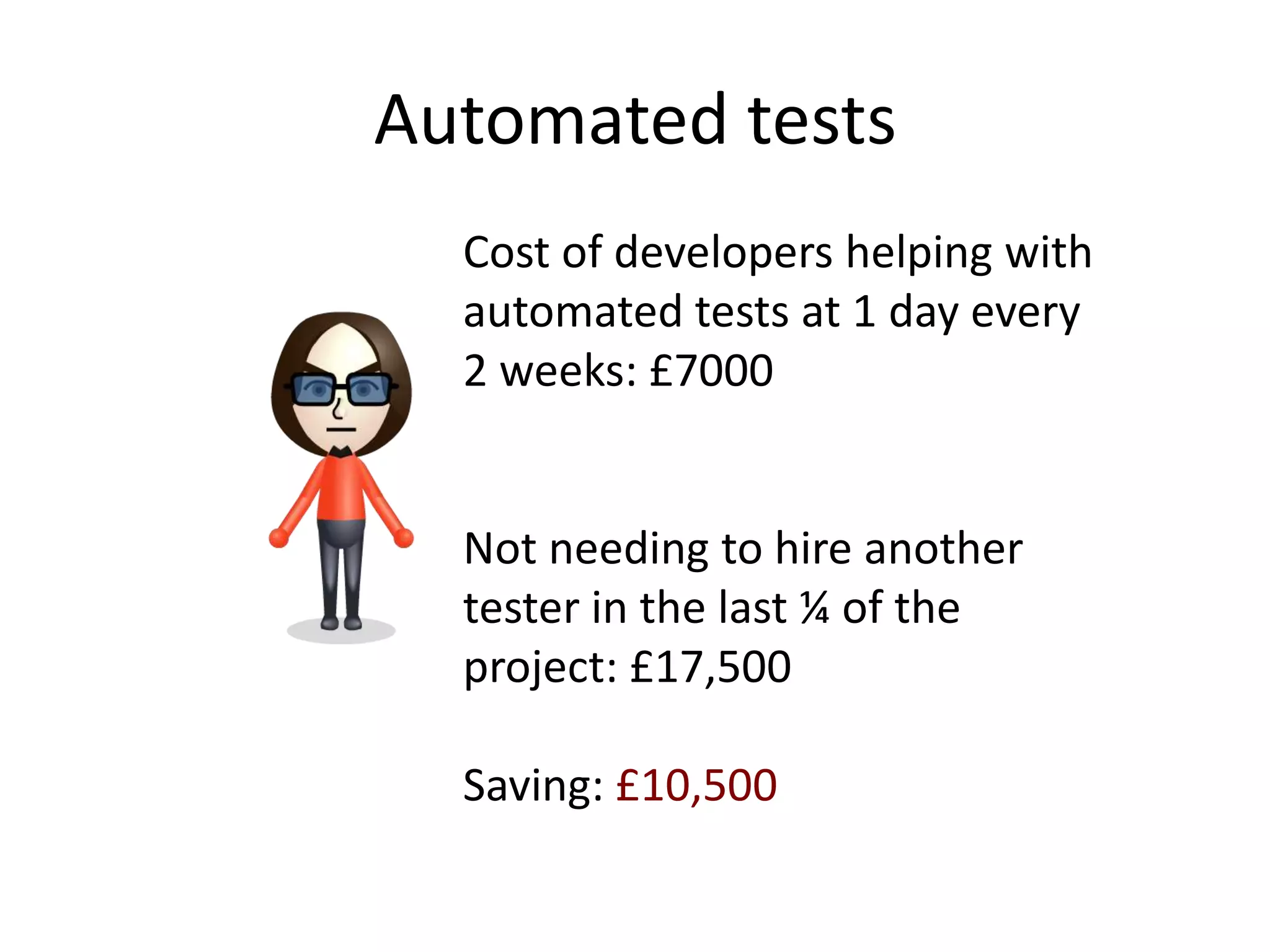 Automated tests
  Cost of developers helping with
  automated tests at 1 day every
  2 weeks: £7000


  Not needing to hire another
  tester in the last ¼ of the
  project: £17,500

  Saving: £10,500
 