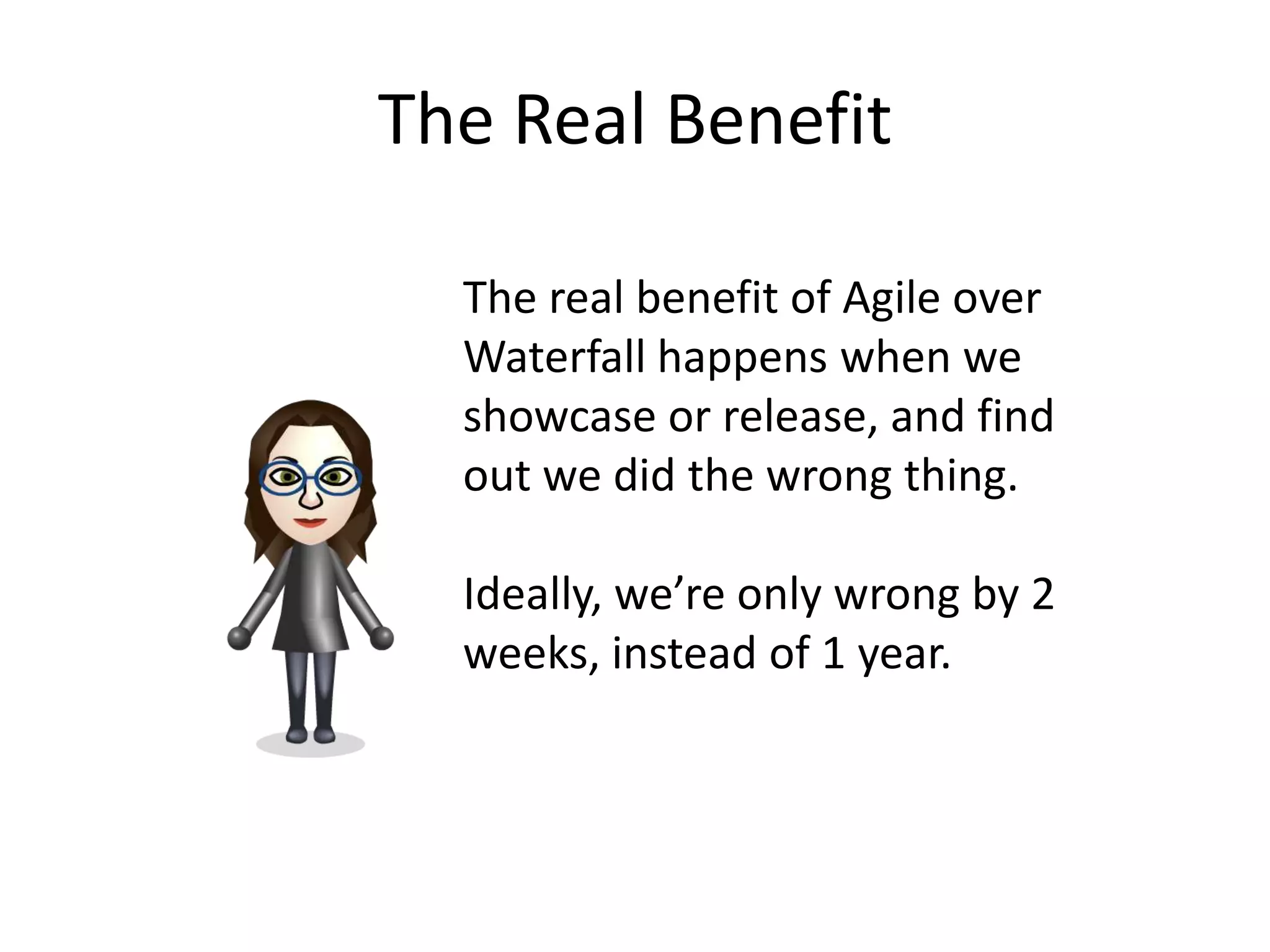 The Real Benefit

  The real benefit of Agile over
  Waterfall happens when we
  showcase or release, and find
  out we did the wrong thing.

  Ideally, we’re only wrong by 2
  weeks, instead of 1 year.
 