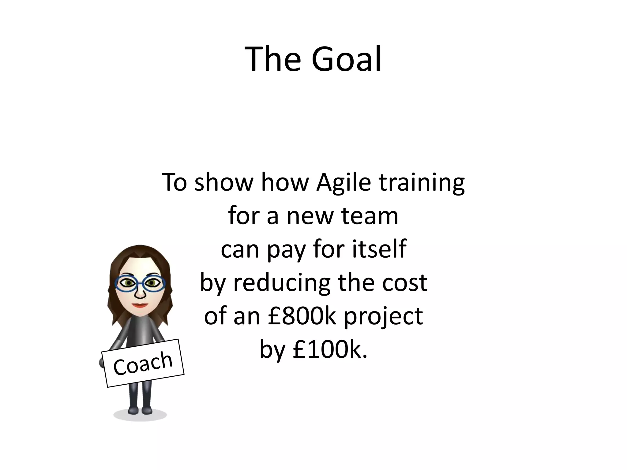 The Goal


To show how Agile training
      for a new team
     can pay for itself
   by reducing the cost
    of an £800k project
         by £100k.
 