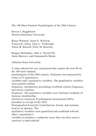 The 100 Most Eminent Psychologists of the 20th Century
Steven J. Haggbloom
Western Kentucky University
Renee Warnick, Jason E. Warnick,
Vinessa K. Jones, Gary L. Yarbrough,
Tenea M. Russell, Chris M. Borecky,
Reagan McGahhey, John L. Powell III,
Jamie Beavers, and Emmanuelle Monte
Arkansas State University
A rank-ordered list was constructed that reports the first 99 of
the 100 most eminent
psychologists of the 20th century. Eminence was measured by
scores on 3 quantitative
variables and 3 qualitative variables. The quantitative variables
were journal citation
frequency, introductory psychology textbook citation frequency,
and survey response
frequency. The qualitative variables were National Academy of
Sciences membership,
election as American Psychological Association (APA)
president or receipt of the APA
Distinguished Scientific Contributions Award, and surname
used as an eponym. The
qualitative variables were quantified and combined with the
other 3 quantitative
variables to produce a composite score that was then used to
construct a rank-ordered
 