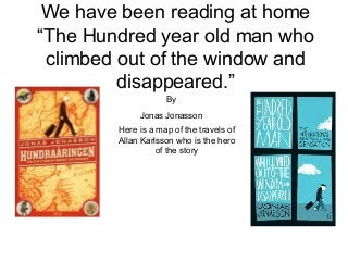 We have been reading at home
“The Hundred year old man who
climbed out of the window and
disappeared.”
By
Jonas Jonasson
Here is a map of the travels of
Allan Karlsson who is the hero
of the story
 