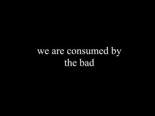 we are consumed by
      the bad
 