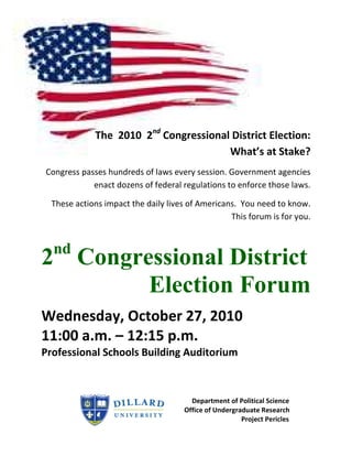 The 2010 2nd Congressional District Election:
                                       What’s at Stake?
Congress passes hundreds of laws every session. Government agencies
            enact dozens of federal regulations to enforce those laws.

  These actions impact the daily lives of Americans. You need to know.
                                                  This forum is for you.


  nd
2 Congressional District
        Election Forum
Wednesday, October 27, 2010
11:00 a.m. – 12:15 p.m.
Professional Schools Building Auditorium



                                       Department of Political Science
                                     Office of Undergraduate Research
                                                       Project Pericles
 