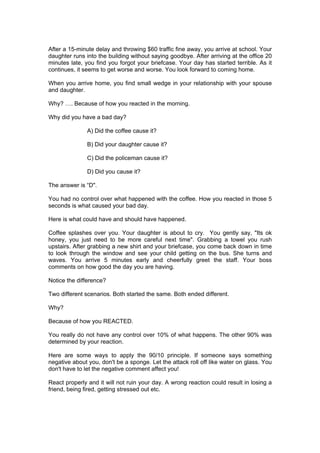 After a 15-minute delay and throwing $60 traffic fine away, you arrive at school. Your
daughter runs into the building without saying goodbye. After arriving at the office 20
minutes late, you find you forgot your briefcase. Your day has started terrible. As it
continues, it seems to get worse and worse. You look forward to coming home.

When you arrive home, you find small wedge in your relationship with your spouse
and daughter.

Why? …. Because of how you reacted in the morning.

Why did you have a bad day?

               A) Did the coffee cause it?

               B) Did your daughter cause it?

               C) Did the policeman cause it?

               D) Did you cause it?

The answer is “D".

You had no control over what happened with the coffee. How you reacted in those 5
seconds is what caused your bad day.

Here is what could have and should have happened.

Coffee splashes over you. Your daughter is about to cry. You gently say, "Its ok
honey, you just need to be more careful next time". Grabbing a towel you rush
upstairs. After grabbing a new shirt and your briefcase, you come back down in time
to look through the window and see your child getting on the bus. She turns and
waves. You arrive 5 minutes early and cheerfully greet the staff. Your boss
comments on how good the day you are having.

Notice the difference?

Two different scenarios. Both started the same. Both ended different.

Why?

Because of how you REACTED.

You really do not have any control over 10% of what happens. The other 90% was
determined by your reaction.

Here are some ways to apply the 90/10 principle. If someone says something
negative about you, don't be a sponge. Let the attack roll off like water on glass. You
don't have to let the negative comment affect you!

React properly and it will not ruin your day. A wrong reaction could result in losing a
friend, being fired, getting stressed out etc.
 