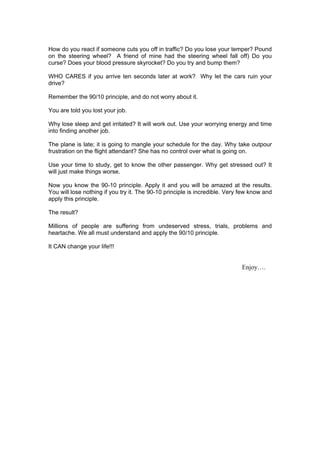 How do you react if someone cuts you off in traffic? Do you lose your temper? Pound
on the steering wheel? A friend of mine had the steering wheel fall off) Do you
curse? Does your blood pressure skyrocket? Do you try and bump them?

WHO CARES if you arrive ten seconds later at work? Why let the cars ruin your
drive?

Remember the 90/10 principle, and do not worry about it.

You are told you lost your job.

Why lose sleep and get irritated? It will work out. Use your worrying energy and time
into finding another job.

The plane is late; it is going to mangle your schedule for the day. Why take outpour
frustration on the flight attendant? She has no control over what is going on.

Use your time to study, get to know the other passenger. Why get stressed out? It
will just make things worse.

Now you know the 90-10 principle. Apply it and you will be amazed at the results.
You will lose nothing if you try it. The 90-10 principle is incredible. Very few know and
apply this principle.

The result?

Millions of people are suffering from undeserved stress, trials, problems and
heartache. We all must understand and apply the 90/10 principle.

It CAN change your life!!!


                                                                             Enjoy….
 