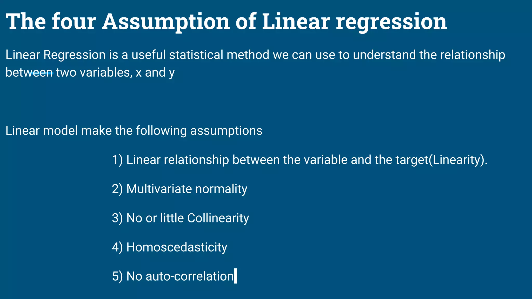 The four Assumption of Linear regression
Linear Regression is a useful statistical method we can use to understand the relationship
between two variables, x and y
Linear model make the following assumptions
1) Linear relationship between the variable and the target(Linearity).
2) Multivariate normality
3) No or little Collinearity
4) Homoscedasticity
5) No auto-correlation
 