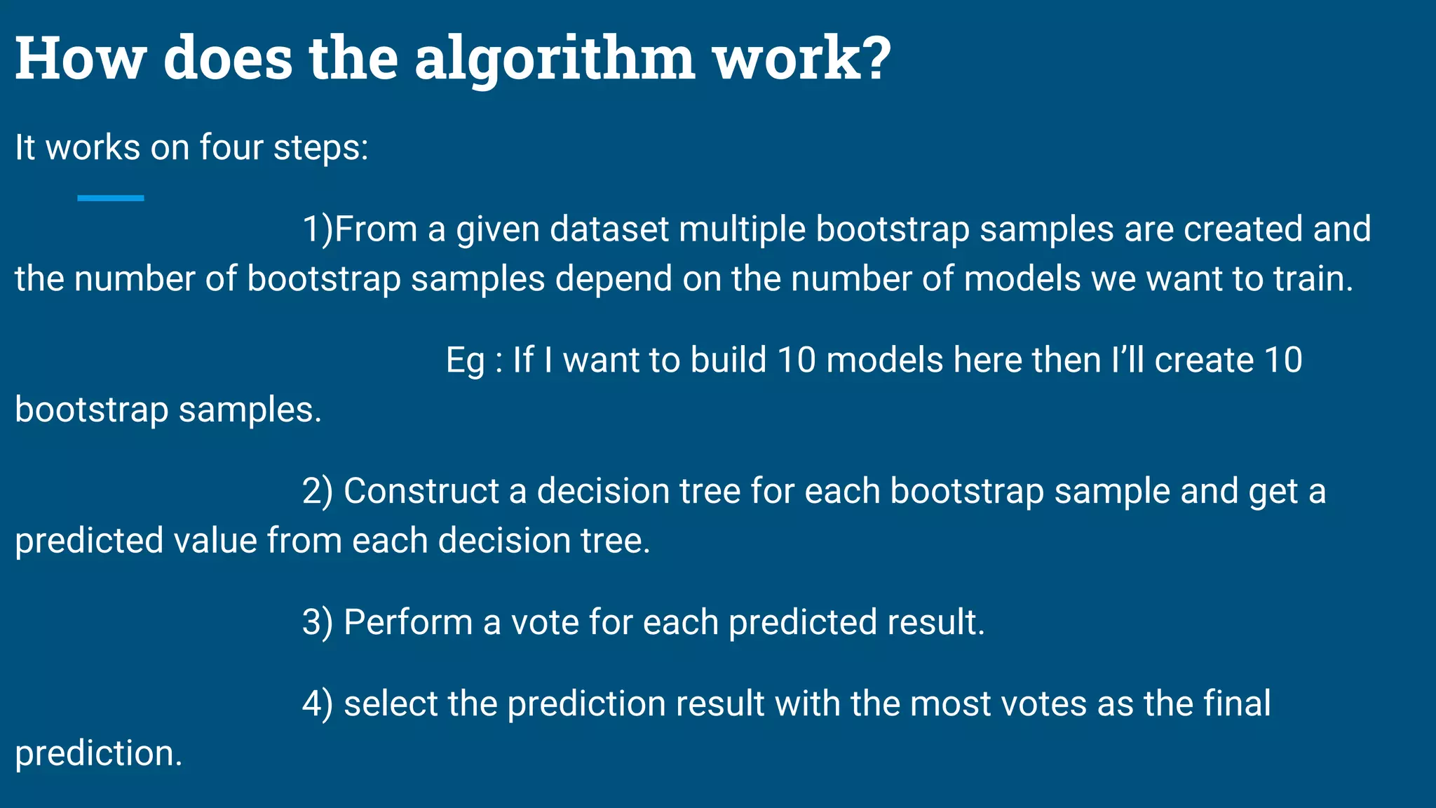 How does the algorithm work?
It works on four steps:
1)From a given dataset multiple bootstrap samples are created and
the number of bootstrap samples depend on the number of models we want to train.
Eg : If I want to build 10 models here then I’ll create 10
bootstrap samples.
2) Construct a decision tree for each bootstrap sample and get a
predicted value from each decision tree.
3) Perform a vote for each predicted result.
4) select the prediction result with the most votes as the final
prediction.
 