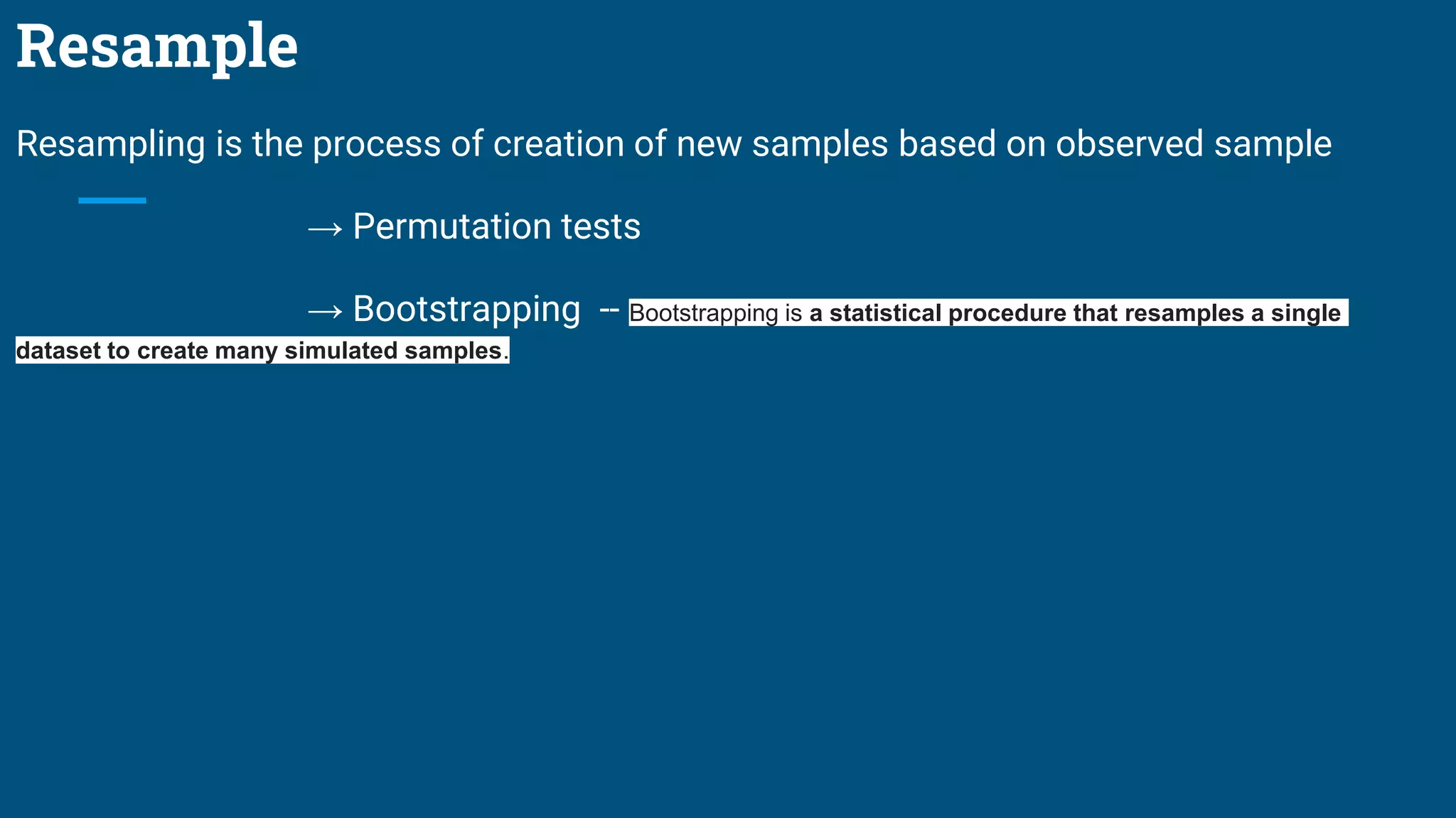 Resample
Resampling is the process of creation of new samples based on observed sample
→ Permutation tests
→ Bootstrapping -- Bootstrapping is a statistical procedure that resamples a single
dataset to create many simulated samples.
 