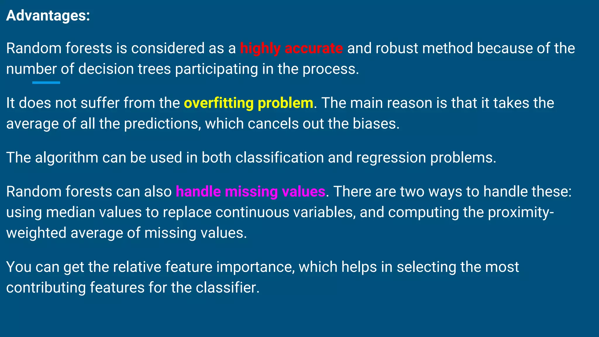 Advantages:
Random forests is considered as a highly accurate and robust method because of the
number of decision trees participating in the process.
It does not suffer from the overfitting problem. The main reason is that it takes the
average of all the predictions, which cancels out the biases.
The algorithm can be used in both classification and regression problems.
Random forests can also handle missing values. There are two ways to handle these:
using median values to replace continuous variables, and computing the proximity-
weighted average of missing values.
You can get the relative feature importance, which helps in selecting the most
contributing features for the classifier.
 