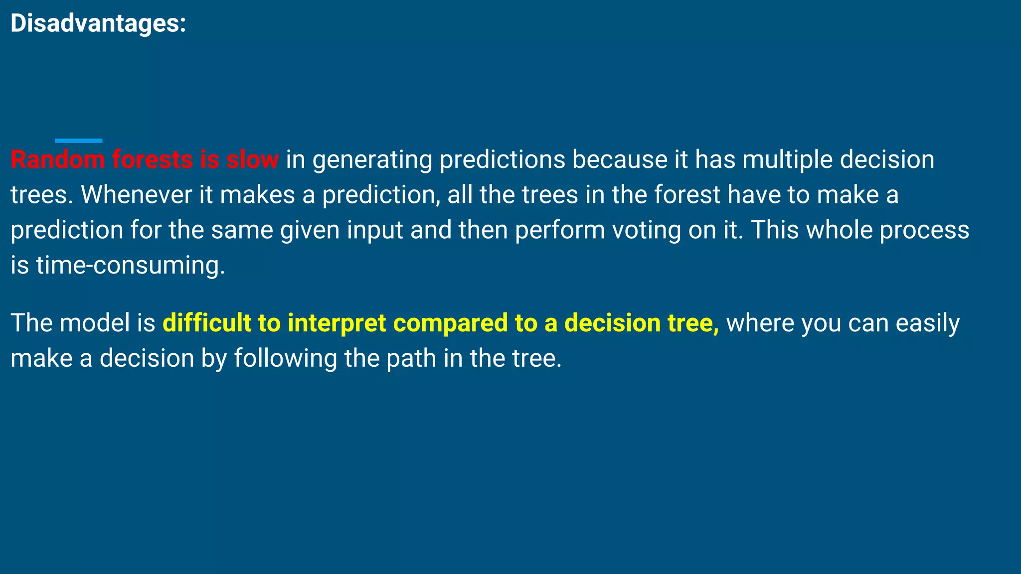 Disadvantages:
Random forests is slow in generating predictions because it has multiple decision
trees. Whenever it makes a prediction, all the trees in the forest have to make a
prediction for the same given input and then perform voting on it. This whole process
is time-consuming.
The model is difficult to interpret compared to a decision tree, where you can easily
make a decision by following the path in the tree.
 