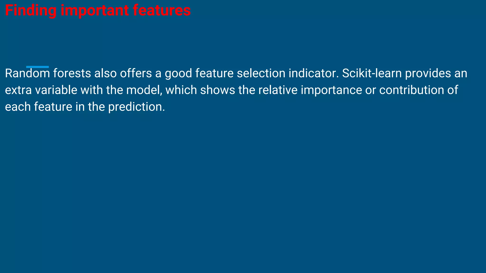 Finding important features
Random forests also offers a good feature selection indicator. Scikit-learn provides an
extra variable with the model, which shows the relative importance or contribution of
each feature in the prediction.
 