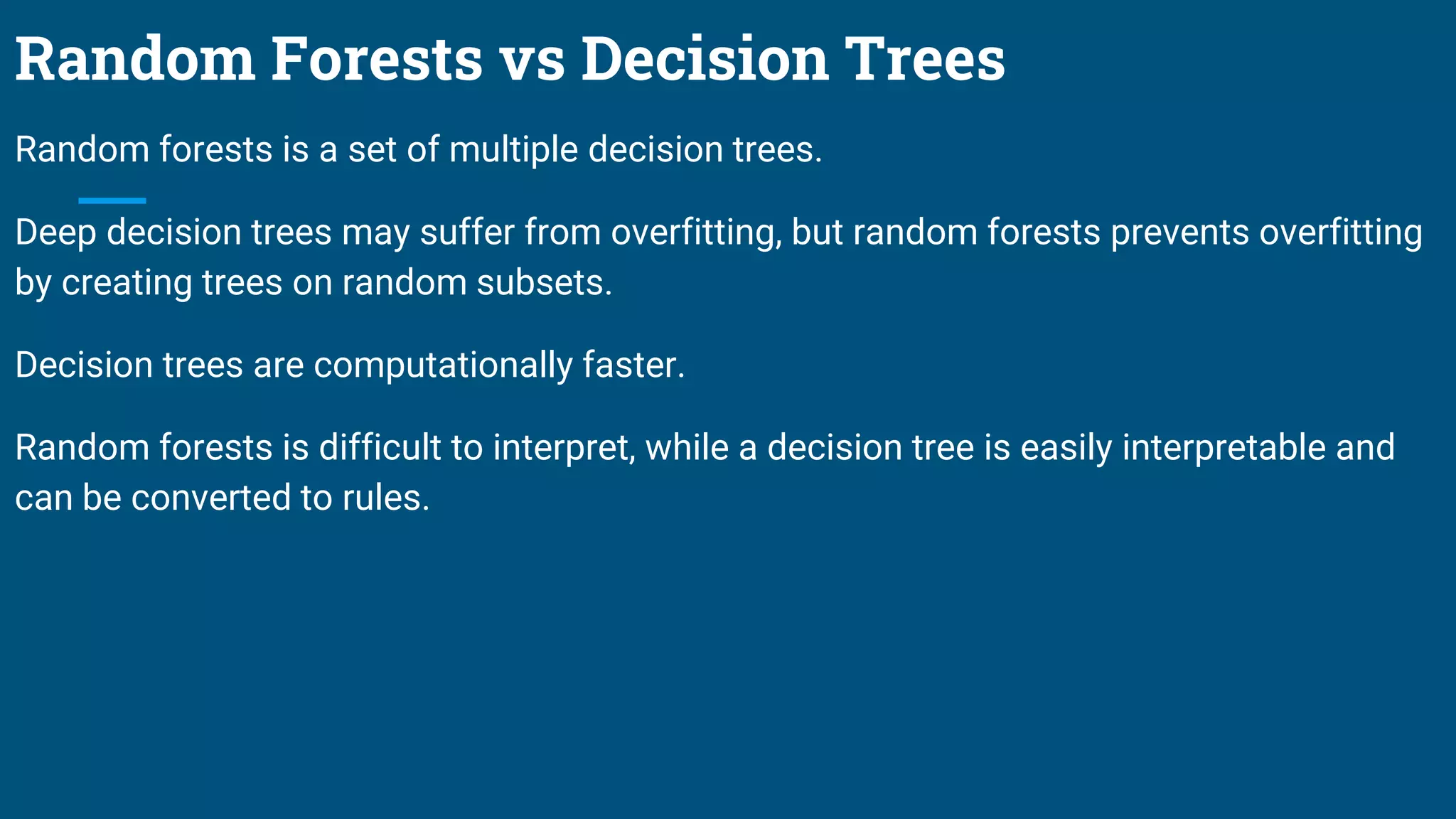 Random Forests vs Decision Trees
Random forests is a set of multiple decision trees.
Deep decision trees may suffer from overfitting, but random forests prevents overfitting
by creating trees on random subsets.
Decision trees are computationally faster.
Random forests is difficult to interpret, while a decision tree is easily interpretable and
can be converted to rules.
 