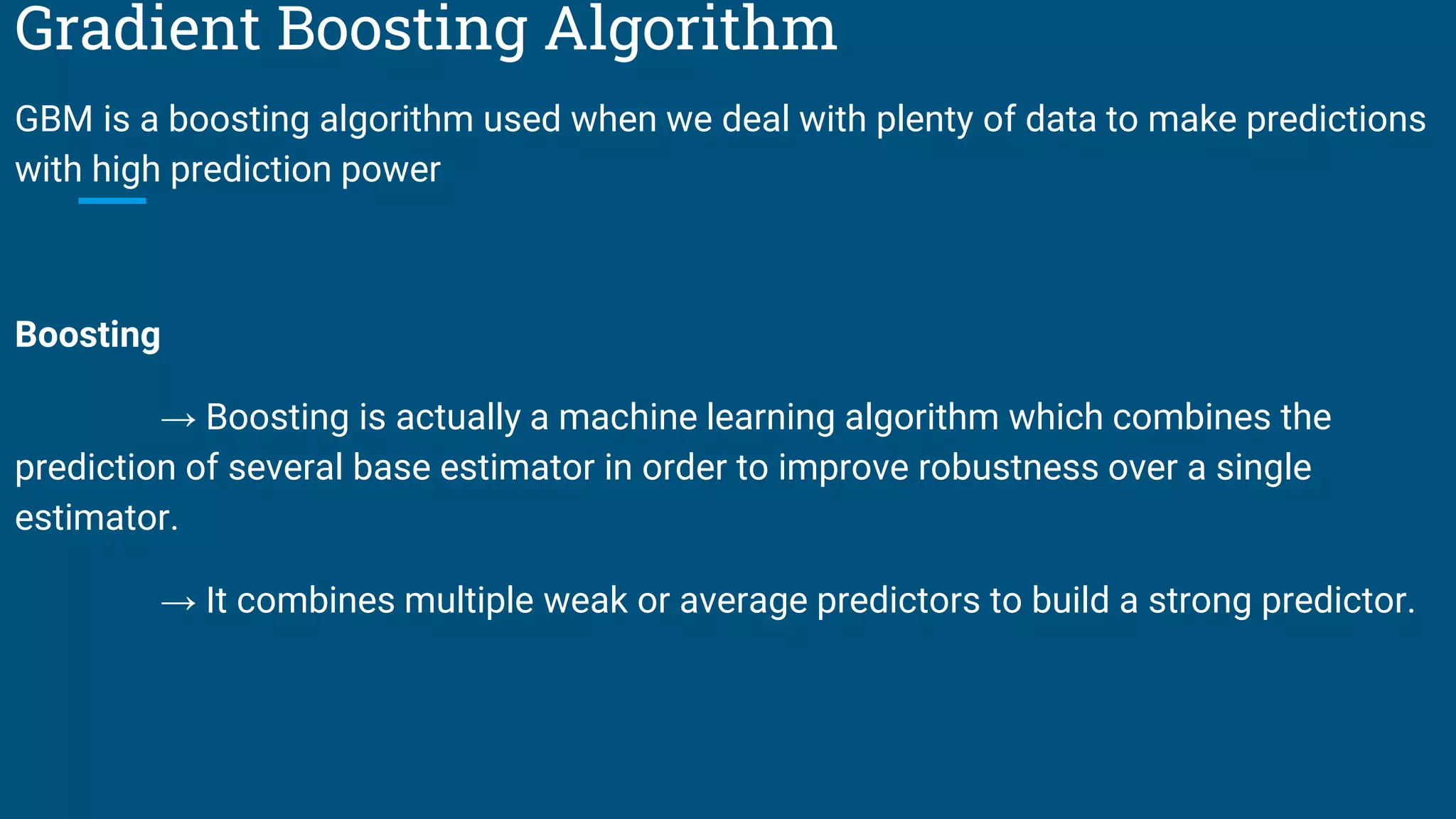 Gradient Boosting Algorithm
GBM is a boosting algorithm used when we deal with plenty of data to make predictions
with high prediction power
Boosting
→ Boosting is actually a machine learning algorithm which combines the
prediction of several base estimator in order to improve robustness over a single
estimator.
→ It combines multiple weak or average predictors to build a strong predictor.
 